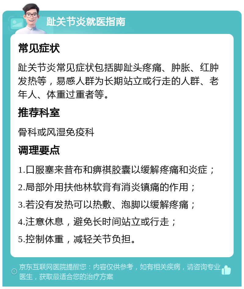 趾关节炎就医指南 常见症状 趾关节炎常见症状包括脚趾头疼痛、肿胀、红肿发热等，易感人群为长期站立或行走的人群、老年人、体重过重者等。 推荐科室 骨科或风湿免疫科 调理要点 1.口服塞来昔布和痹祺胶囊以缓解疼痛和炎症； 2.局部外用扶他林软膏有消炎镇痛的作用； 3.若没有发热可以热敷、泡脚以缓解疼痛； 4.注意休息，避免长时间站立或行走； 5.控制体重，减轻关节负担。