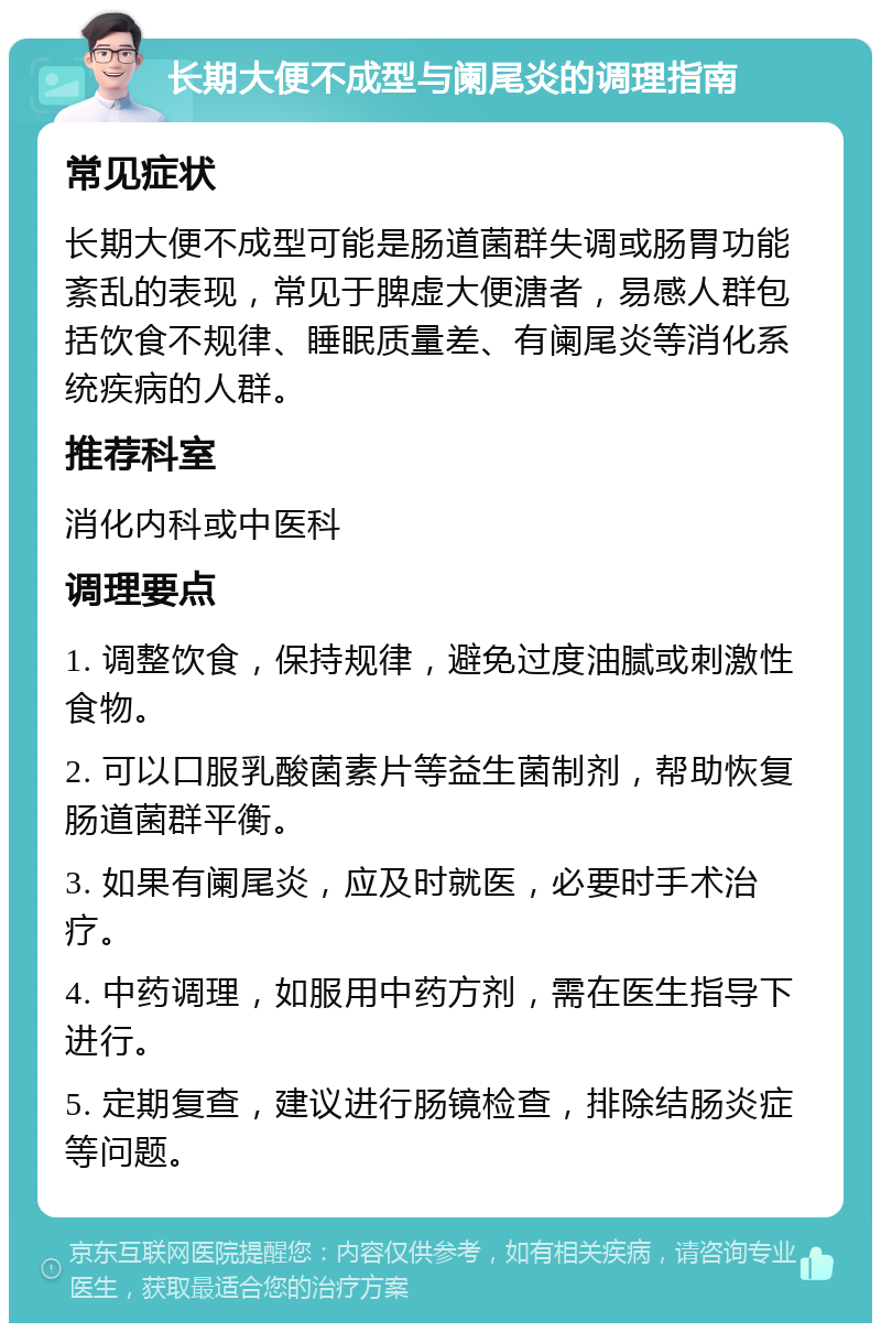 长期大便不成型与阑尾炎的调理指南 常见症状 长期大便不成型可能是肠道菌群失调或肠胃功能紊乱的表现，常见于脾虚大便溏者，易感人群包括饮食不规律、睡眠质量差、有阑尾炎等消化系统疾病的人群。 推荐科室 消化内科或中医科 调理要点 1. 调整饮食，保持规律，避免过度油腻或刺激性食物。 2. 可以口服乳酸菌素片等益生菌制剂，帮助恢复肠道菌群平衡。 3. 如果有阑尾炎，应及时就医，必要时手术治疗。 4. 中药调理，如服用中药方剂，需在医生指导下进行。 5. 定期复查，建议进行肠镜检查，排除结肠炎症等问题。