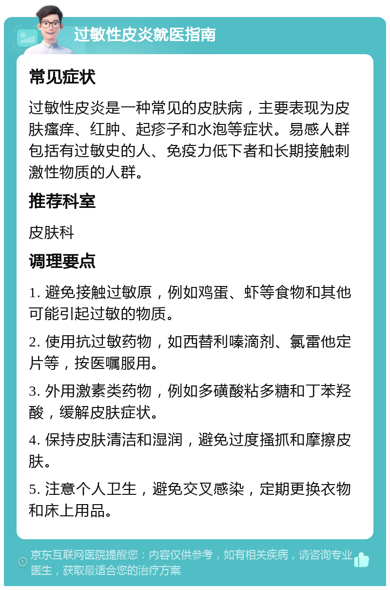 过敏性皮炎就医指南 常见症状 过敏性皮炎是一种常见的皮肤病，主要表现为皮肤瘙痒、红肿、起疹子和水泡等症状。易感人群包括有过敏史的人、免疫力低下者和长期接触刺激性物质的人群。 推荐科室 皮肤科 调理要点 1. 避免接触过敏原，例如鸡蛋、虾等食物和其他可能引起过敏的物质。 2. 使用抗过敏药物，如西替利嗪滴剂、氯雷他定片等，按医嘱服用。 3. 外用激素类药物，例如多磺酸粘多糖和丁苯羟酸，缓解皮肤症状。 4. 保持皮肤清洁和湿润，避免过度搔抓和摩擦皮肤。 5. 注意个人卫生，避免交叉感染，定期更换衣物和床上用品。