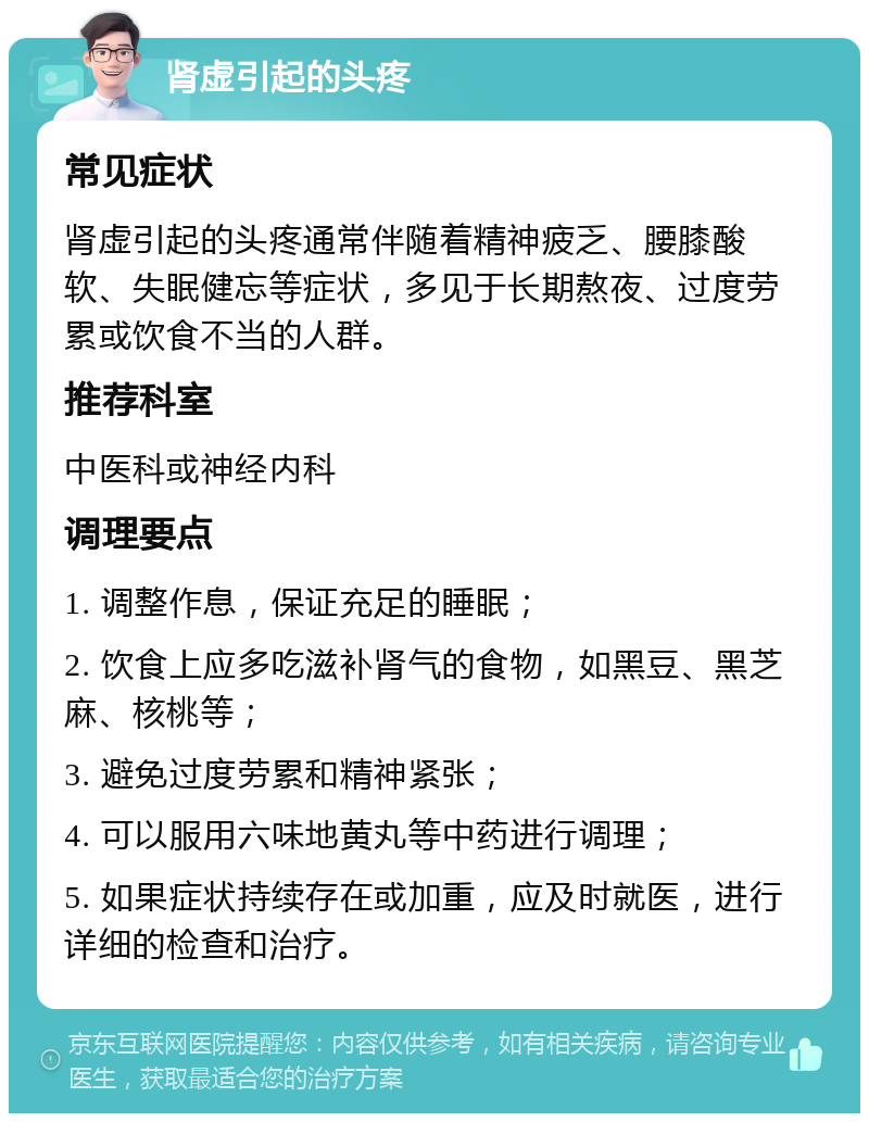 肾虚引起的头疼 常见症状 肾虚引起的头疼通常伴随着精神疲乏、腰膝酸软、失眠健忘等症状，多见于长期熬夜、过度劳累或饮食不当的人群。 推荐科室 中医科或神经内科 调理要点 1. 调整作息，保证充足的睡眠； 2. 饮食上应多吃滋补肾气的食物，如黑豆、黑芝麻、核桃等； 3. 避免过度劳累和精神紧张； 4. 可以服用六味地黄丸等中药进行调理； 5. 如果症状持续存在或加重，应及时就医，进行详细的检查和治疗。