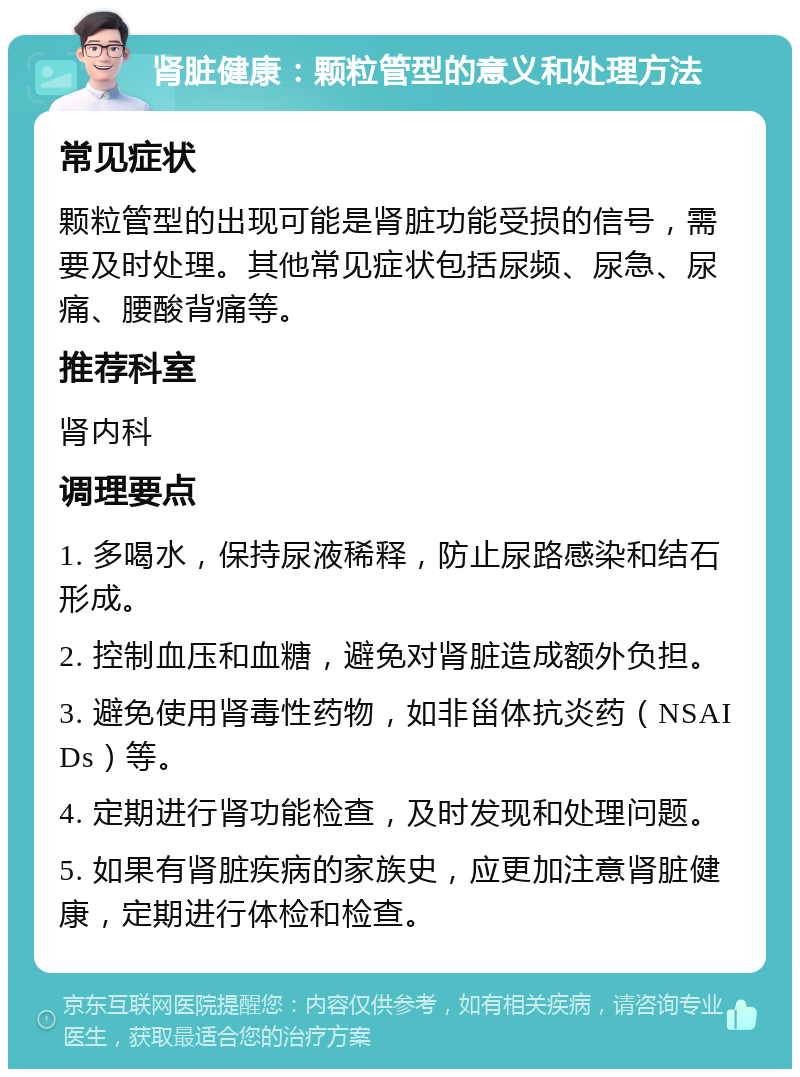 肾脏健康：颗粒管型的意义和处理方法 常见症状 颗粒管型的出现可能是肾脏功能受损的信号，需要及时处理。其他常见症状包括尿频、尿急、尿痛、腰酸背痛等。 推荐科室 肾内科 调理要点 1. 多喝水，保持尿液稀释，防止尿路感染和结石形成。 2. 控制血压和血糖，避免对肾脏造成额外负担。 3. 避免使用肾毒性药物，如非甾体抗炎药（NSAIDs）等。 4. 定期进行肾功能检查，及时发现和处理问题。 5. 如果有肾脏疾病的家族史，应更加注意肾脏健康，定期进行体检和检查。