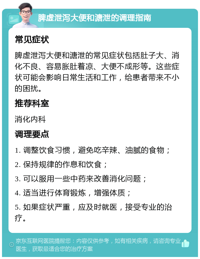 脾虚泄泻大便和溏泄的调理指南 常见症状 脾虚泄泻大便和溏泄的常见症状包括肚子大、消化不良、容易胀肚着凉、大便不成形等。这些症状可能会影响日常生活和工作，给患者带来不小的困扰。 推荐科室 消化内科 调理要点 1. 调整饮食习惯，避免吃辛辣、油腻的食物； 2. 保持规律的作息和饮食； 3. 可以服用一些中药来改善消化问题； 4. 适当进行体育锻炼，增强体质； 5. 如果症状严重，应及时就医，接受专业的治疗。