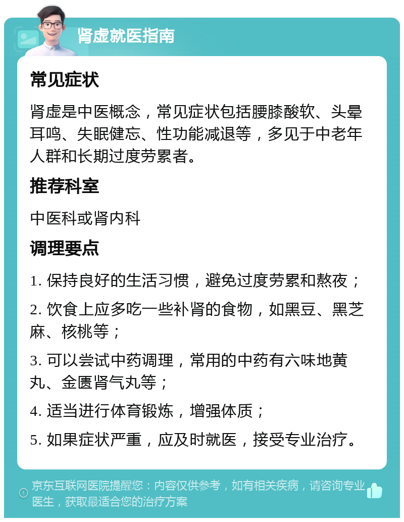 肾虚就医指南 常见症状 肾虚是中医概念，常见症状包括腰膝酸软、头晕耳鸣、失眠健忘、性功能减退等，多见于中老年人群和长期过度劳累者。 推荐科室 中医科或肾内科 调理要点 1. 保持良好的生活习惯，避免过度劳累和熬夜； 2. 饮食上应多吃一些补肾的食物，如黑豆、黑芝麻、核桃等； 3. 可以尝试中药调理，常用的中药有六味地黄丸、金匮肾气丸等； 4. 适当进行体育锻炼，增强体质； 5. 如果症状严重，应及时就医，接受专业治疗。