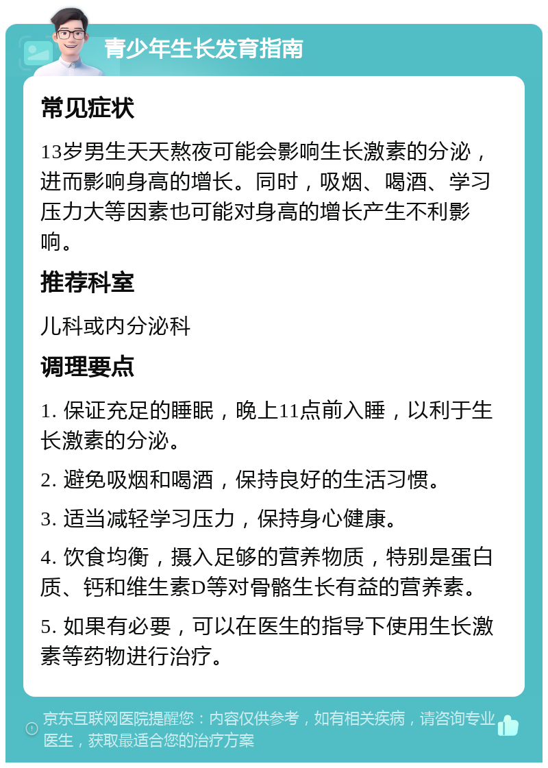 青少年生长发育指南 常见症状 13岁男生天天熬夜可能会影响生长激素的分泌，进而影响身高的增长。同时，吸烟、喝酒、学习压力大等因素也可能对身高的增长产生不利影响。 推荐科室 儿科或内分泌科 调理要点 1. 保证充足的睡眠，晚上11点前入睡，以利于生长激素的分泌。 2. 避免吸烟和喝酒，保持良好的生活习惯。 3. 适当减轻学习压力，保持身心健康。 4. 饮食均衡，摄入足够的营养物质，特别是蛋白质、钙和维生素D等对骨骼生长有益的营养素。 5. 如果有必要，可以在医生的指导下使用生长激素等药物进行治疗。