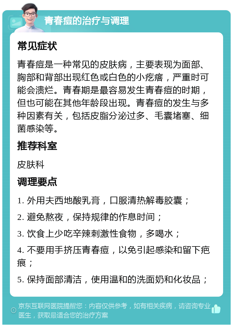 青春痘的治疗与调理 常见症状 青春痘是一种常见的皮肤病，主要表现为面部、胸部和背部出现红色或白色的小疙瘩，严重时可能会溃烂。青春期是最容易发生青春痘的时期，但也可能在其他年龄段出现。青春痘的发生与多种因素有关，包括皮脂分泌过多、毛囊堵塞、细菌感染等。 推荐科室 皮肤科 调理要点 1. 外用夫西地酸乳膏，口服清热解毒胶囊； 2. 避免熬夜，保持规律的作息时间； 3. 饮食上少吃辛辣刺激性食物，多喝水； 4. 不要用手挤压青春痘，以免引起感染和留下疤痕； 5. 保持面部清洁，使用温和的洗面奶和化妆品；