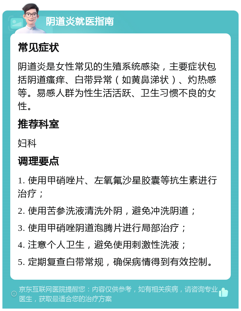 阴道炎就医指南 常见症状 阴道炎是女性常见的生殖系统感染，主要症状包括阴道瘙痒、白带异常（如黄鼻涕状）、灼热感等。易感人群为性生活活跃、卫生习惯不良的女性。 推荐科室 妇科 调理要点 1. 使用甲硝唑片、左氧氟沙星胶囊等抗生素进行治疗； 2. 使用苦参洗液清洗外阴，避免冲洗阴道； 3. 使用甲硝唑阴道泡腾片进行局部治疗； 4. 注意个人卫生，避免使用刺激性洗液； 5. 定期复查白带常规，确保病情得到有效控制。