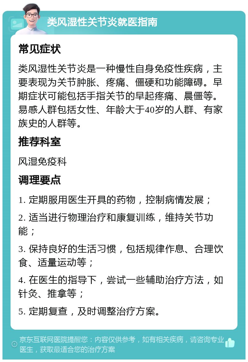 类风湿性关节炎就医指南 常见症状 类风湿性关节炎是一种慢性自身免疫性疾病，主要表现为关节肿胀、疼痛、僵硬和功能障碍。早期症状可能包括手指关节的早起疼痛、晨僵等。易感人群包括女性、年龄大于40岁的人群、有家族史的人群等。 推荐科室 风湿免疫科 调理要点 1. 定期服用医生开具的药物，控制病情发展； 2. 适当进行物理治疗和康复训练，维持关节功能； 3. 保持良好的生活习惯，包括规律作息、合理饮食、适量运动等； 4. 在医生的指导下，尝试一些辅助治疗方法，如针灸、推拿等； 5. 定期复查，及时调整治疗方案。