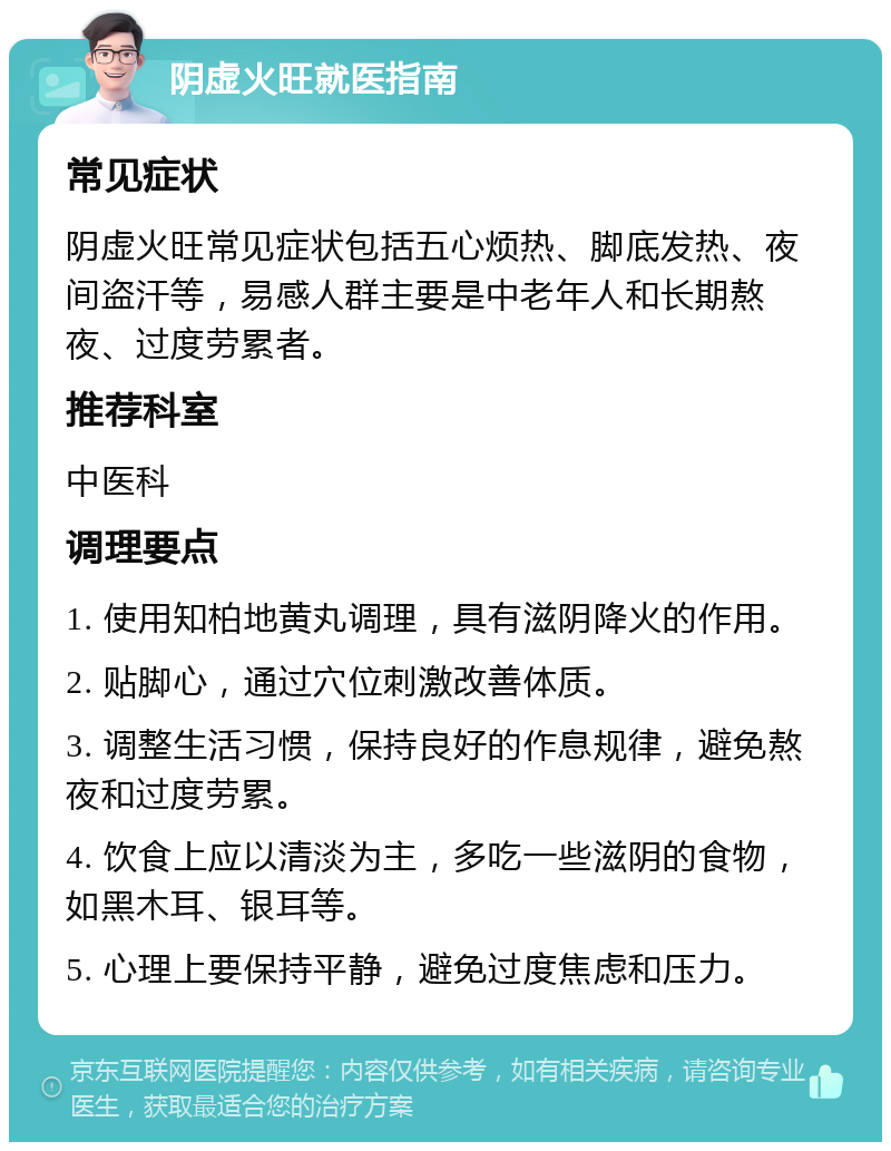 阴虚火旺就医指南 常见症状 阴虚火旺常见症状包括五心烦热、脚底发热、夜间盗汗等，易感人群主要是中老年人和长期熬夜、过度劳累者。 推荐科室 中医科 调理要点 1. 使用知柏地黄丸调理，具有滋阴降火的作用。 2. 贴脚心，通过穴位刺激改善体质。 3. 调整生活习惯，保持良好的作息规律，避免熬夜和过度劳累。 4. 饮食上应以清淡为主，多吃一些滋阴的食物，如黑木耳、银耳等。 5. 心理上要保持平静，避免过度焦虑和压力。