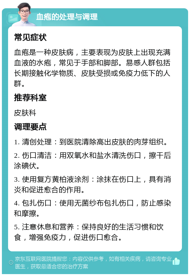 血疱的处理与调理 常见症状 血疱是一种皮肤病，主要表现为皮肤上出现充满血液的水疱，常见于手部和脚部。易感人群包括长期接触化学物质、皮肤受损或免疫力低下的人群。 推荐科室 皮肤科 调理要点 1. 清创处理：到医院清除高出皮肤的肉芽组织。 2. 伤口清洁：用双氧水和盐水清洗伤口，擦干后涂碘伏。 3. 使用复方黄柏液涂剂：涂抹在伤口上，具有消炎和促进愈合的作用。 4. 包扎伤口：使用无菌纱布包扎伤口，防止感染和摩擦。 5. 注意休息和营养：保持良好的生活习惯和饮食，增强免疫力，促进伤口愈合。