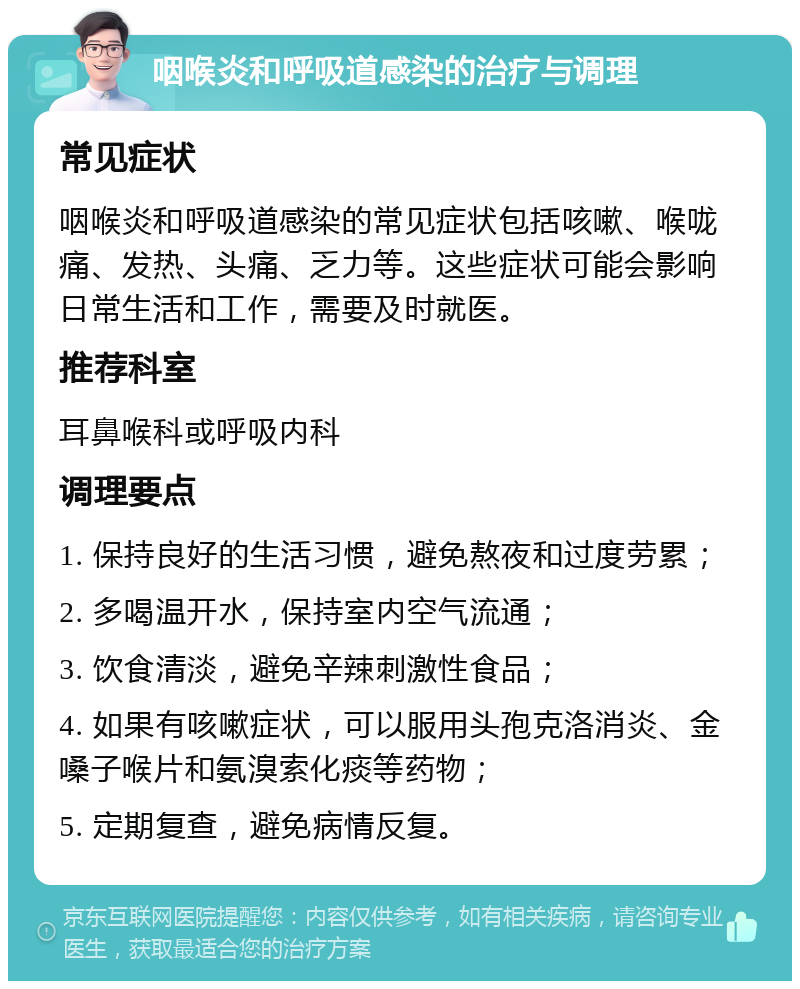 咽喉炎和呼吸道感染的治疗与调理 常见症状 咽喉炎和呼吸道感染的常见症状包括咳嗽、喉咙痛、发热、头痛、乏力等。这些症状可能会影响日常生活和工作，需要及时就医。 推荐科室 耳鼻喉科或呼吸内科 调理要点 1. 保持良好的生活习惯，避免熬夜和过度劳累； 2. 多喝温开水，保持室内空气流通； 3. 饮食清淡，避免辛辣刺激性食品； 4. 如果有咳嗽症状，可以服用头孢克洛消炎、金嗓子喉片和氨溴索化痰等药物； 5. 定期复查，避免病情反复。