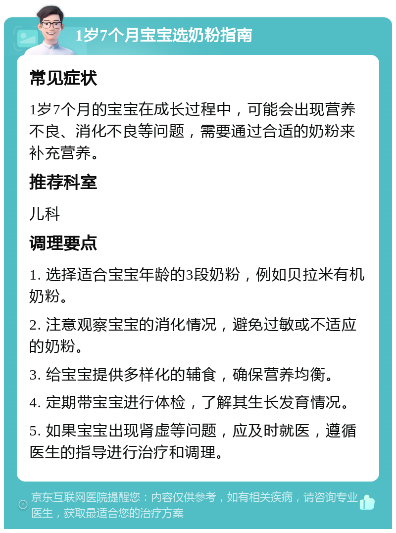 1岁7个月宝宝选奶粉指南 常见症状 1岁7个月的宝宝在成长过程中，可能会出现营养不良、消化不良等问题，需要通过合适的奶粉来补充营养。 推荐科室 儿科 调理要点 1. 选择适合宝宝年龄的3段奶粉，例如贝拉米有机奶粉。 2. 注意观察宝宝的消化情况，避免过敏或不适应的奶粉。 3. 给宝宝提供多样化的辅食，确保营养均衡。 4. 定期带宝宝进行体检，了解其生长发育情况。 5. 如果宝宝出现肾虚等问题，应及时就医，遵循医生的指导进行治疗和调理。