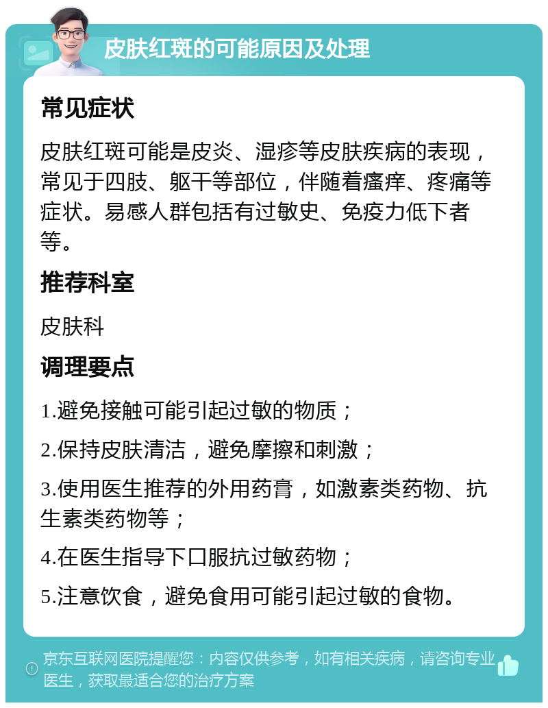 皮肤红斑的可能原因及处理 常见症状 皮肤红斑可能是皮炎、湿疹等皮肤疾病的表现，常见于四肢、躯干等部位，伴随着瘙痒、疼痛等症状。易感人群包括有过敏史、免疫力低下者等。 推荐科室 皮肤科 调理要点 1.避免接触可能引起过敏的物质； 2.保持皮肤清洁，避免摩擦和刺激； 3.使用医生推荐的外用药膏，如激素类药物、抗生素类药物等； 4.在医生指导下口服抗过敏药物； 5.注意饮食，避免食用可能引起过敏的食物。