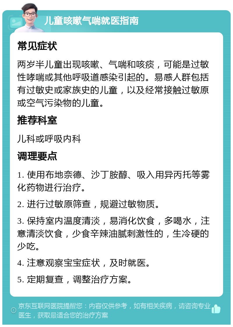 儿童咳嗽气喘就医指南 常见症状 两岁半儿童出现咳嗽、气喘和咳痰，可能是过敏性哮喘或其他呼吸道感染引起的。易感人群包括有过敏史或家族史的儿童，以及经常接触过敏原或空气污染物的儿童。 推荐科室 儿科或呼吸内科 调理要点 1. 使用布地奈德、沙丁胺醇、吸入用异丙托等雾化药物进行治疗。 2. 进行过敏原筛查，规避过敏物质。 3. 保持室内温度清淡，易消化饮食，多喝水，注意清淡饮食，少食辛辣油腻刺激性的，生冷硬的少吃。 4. 注意观察宝宝症状，及时就医。 5. 定期复查，调整治疗方案。