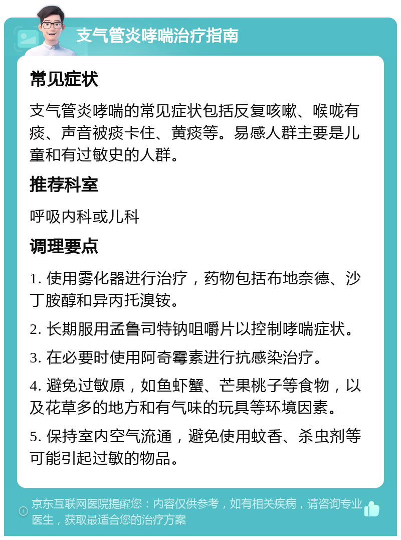 支气管炎哮喘治疗指南 常见症状 支气管炎哮喘的常见症状包括反复咳嗽、喉咙有痰、声音被痰卡住、黄痰等。易感人群主要是儿童和有过敏史的人群。 推荐科室 呼吸内科或儿科 调理要点 1. 使用雾化器进行治疗，药物包括布地奈德、沙丁胺醇和异丙托溴铵。 2. 长期服用孟鲁司特钠咀嚼片以控制哮喘症状。 3. 在必要时使用阿奇霉素进行抗感染治疗。 4. 避免过敏原，如鱼虾蟹、芒果桃子等食物，以及花草多的地方和有气味的玩具等环境因素。 5. 保持室内空气流通，避免使用蚊香、杀虫剂等可能引起过敏的物品。