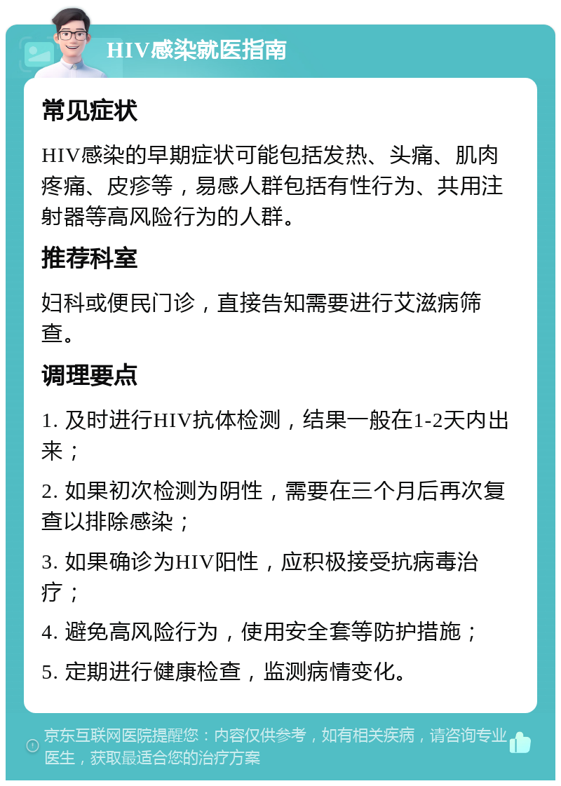 HIV感染就医指南 常见症状 HIV感染的早期症状可能包括发热、头痛、肌肉疼痛、皮疹等，易感人群包括有性行为、共用注射器等高风险行为的人群。 推荐科室 妇科或便民门诊，直接告知需要进行艾滋病筛查。 调理要点 1. 及时进行HIV抗体检测，结果一般在1-2天内出来； 2. 如果初次检测为阴性，需要在三个月后再次复查以排除感染； 3. 如果确诊为HIV阳性，应积极接受抗病毒治疗； 4. 避免高风险行为，使用安全套等防护措施； 5. 定期进行健康检查，监测病情变化。