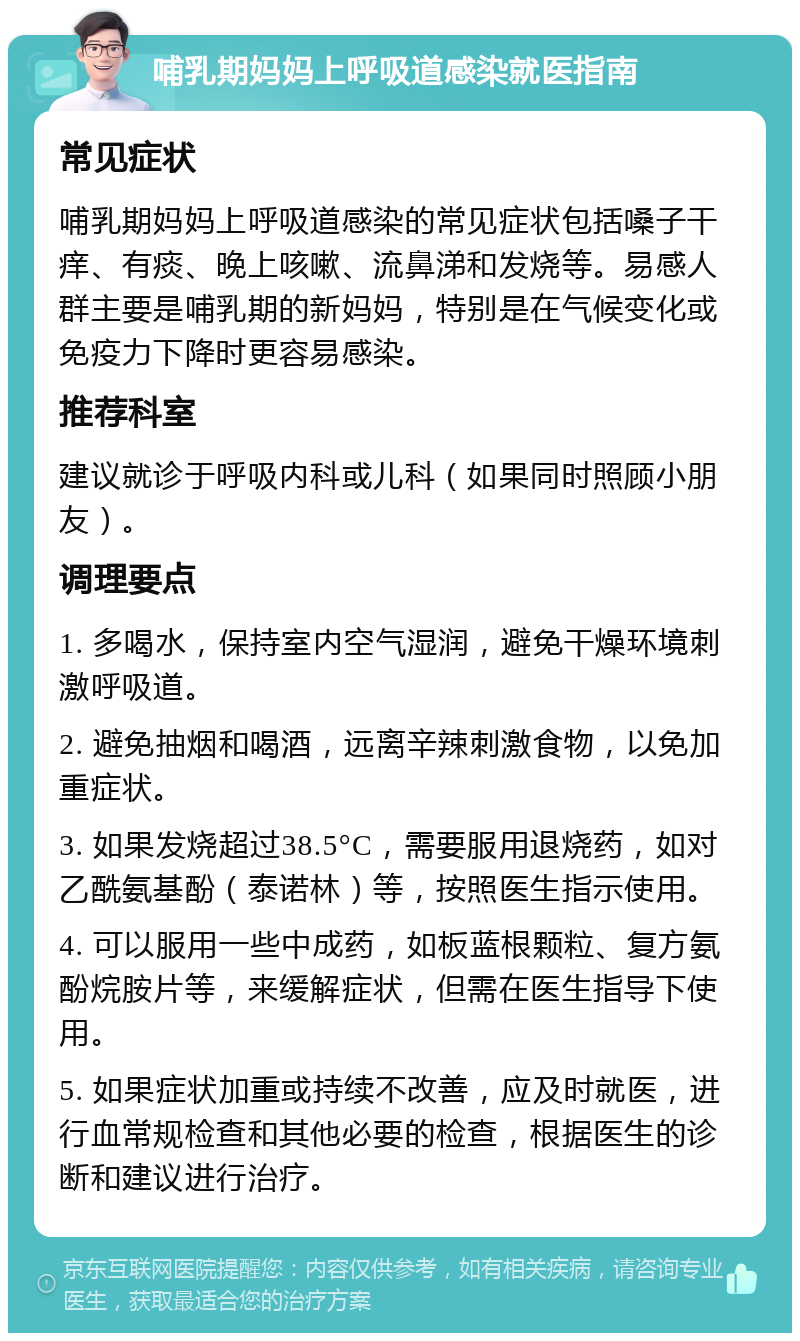 哺乳期妈妈上呼吸道感染就医指南 常见症状 哺乳期妈妈上呼吸道感染的常见症状包括嗓子干痒、有痰、晚上咳嗽、流鼻涕和发烧等。易感人群主要是哺乳期的新妈妈，特别是在气候变化或免疫力下降时更容易感染。 推荐科室 建议就诊于呼吸内科或儿科（如果同时照顾小朋友）。 调理要点 1. 多喝水，保持室内空气湿润，避免干燥环境刺激呼吸道。 2. 避免抽烟和喝酒，远离辛辣刺激食物，以免加重症状。 3. 如果发烧超过38.5°C，需要服用退烧药，如对乙酰氨基酚（泰诺林）等，按照医生指示使用。 4. 可以服用一些中成药，如板蓝根颗粒、复方氨酚烷胺片等，来缓解症状，但需在医生指导下使用。 5. 如果症状加重或持续不改善，应及时就医，进行血常规检查和其他必要的检查，根据医生的诊断和建议进行治疗。