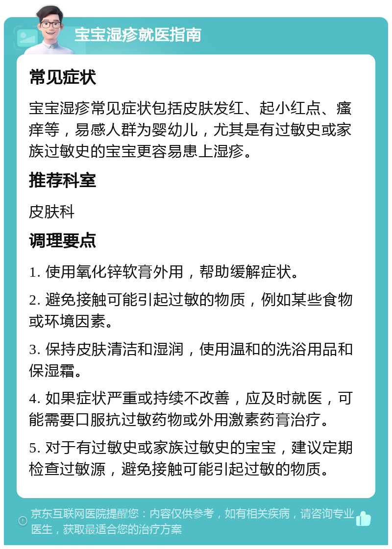 宝宝湿疹就医指南 常见症状 宝宝湿疹常见症状包括皮肤发红、起小红点、瘙痒等，易感人群为婴幼儿，尤其是有过敏史或家族过敏史的宝宝更容易患上湿疹。 推荐科室 皮肤科 调理要点 1. 使用氧化锌软膏外用，帮助缓解症状。 2. 避免接触可能引起过敏的物质，例如某些食物或环境因素。 3. 保持皮肤清洁和湿润，使用温和的洗浴用品和保湿霜。 4. 如果症状严重或持续不改善，应及时就医，可能需要口服抗过敏药物或外用激素药膏治疗。 5. 对于有过敏史或家族过敏史的宝宝，建议定期检查过敏源，避免接触可能引起过敏的物质。