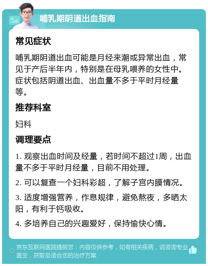 哺乳期阴道出血指南 常见症状 哺乳期阴道出血可能是月经来潮或异常出血，常见于产后半年内，特别是在母乳喂养的女性中。症状包括阴道出血、出血量不多于平时月经量等。 推荐科室 妇科 调理要点 1. 观察出血时间及经量，若时间不超过1周，出血量不多于平时月经量，目前不用处理。 2. 可以复查一个妇科彩超，了解子宫内膜情况。 3. 适度增强营养，作息规律，避免熬夜，多晒太阳，有利于钙吸收。 4. 多培养自己的兴趣爱好，保持愉快心情。