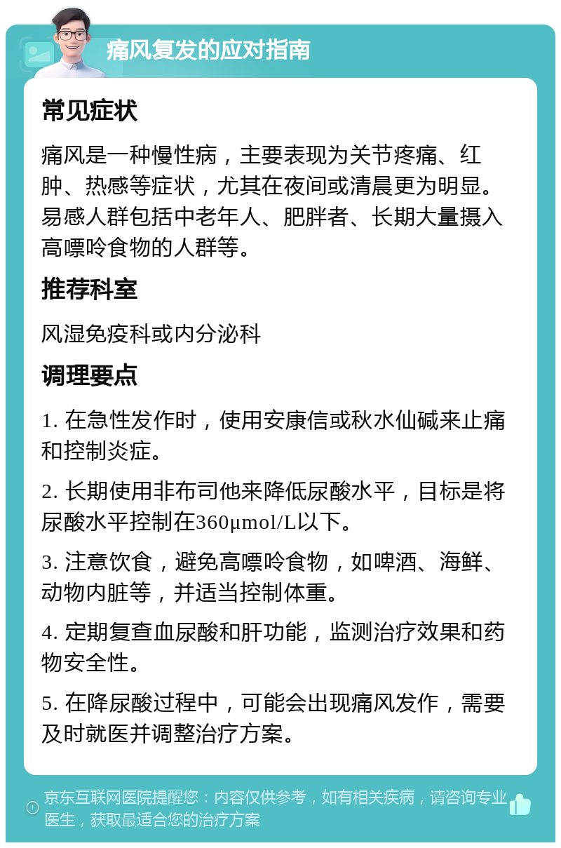 痛风复发的应对指南 常见症状 痛风是一种慢性病，主要表现为关节疼痛、红肿、热感等症状，尤其在夜间或清晨更为明显。易感人群包括中老年人、肥胖者、长期大量摄入高嘌呤食物的人群等。 推荐科室 风湿免疫科或内分泌科 调理要点 1. 在急性发作时，使用安康信或秋水仙碱来止痛和控制炎症。 2. 长期使用非布司他来降低尿酸水平，目标是将尿酸水平控制在360μmol/L以下。 3. 注意饮食，避免高嘌呤食物，如啤酒、海鲜、动物内脏等，并适当控制体重。 4. 定期复查血尿酸和肝功能，监测治疗效果和药物安全性。 5. 在降尿酸过程中，可能会出现痛风发作，需要及时就医并调整治疗方案。