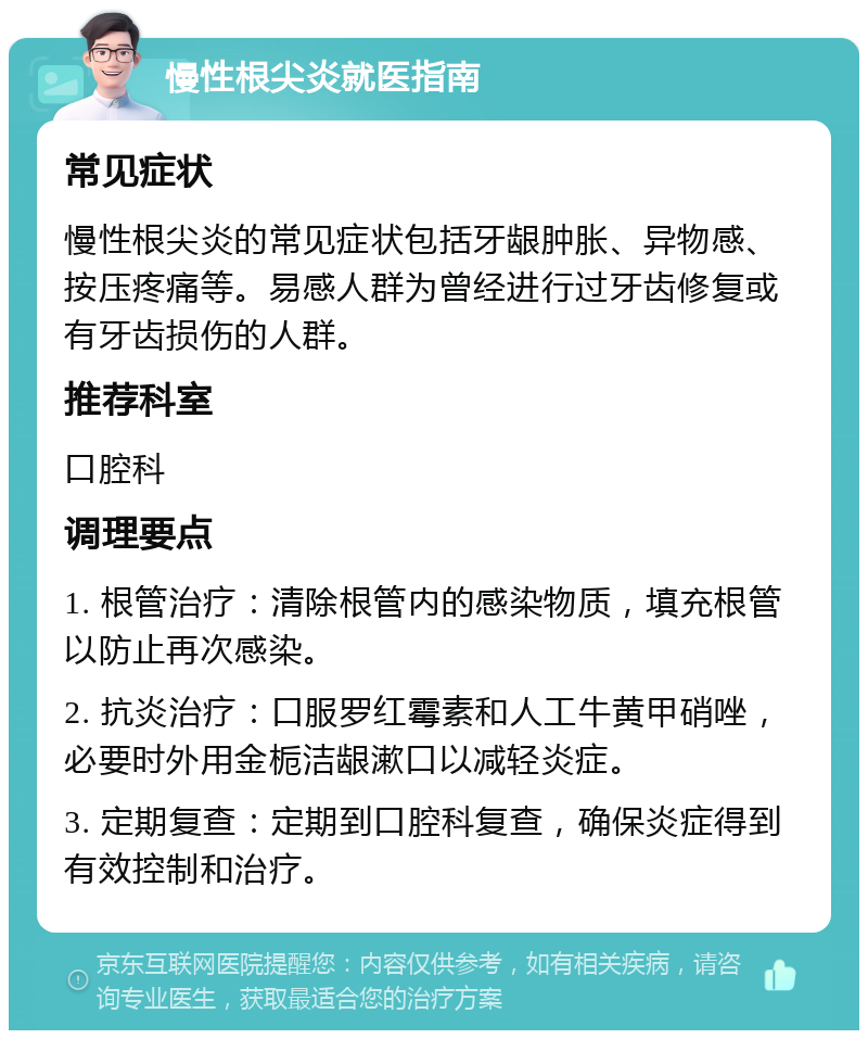 慢性根尖炎就医指南 常见症状 慢性根尖炎的常见症状包括牙龈肿胀、异物感、按压疼痛等。易感人群为曾经进行过牙齿修复或有牙齿损伤的人群。 推荐科室 口腔科 调理要点 1. 根管治疗：清除根管内的感染物质，填充根管以防止再次感染。 2. 抗炎治疗：口服罗红霉素和人工牛黄甲硝唑，必要时外用金栀洁龈漱口以减轻炎症。 3. 定期复查：定期到口腔科复查，确保炎症得到有效控制和治疗。