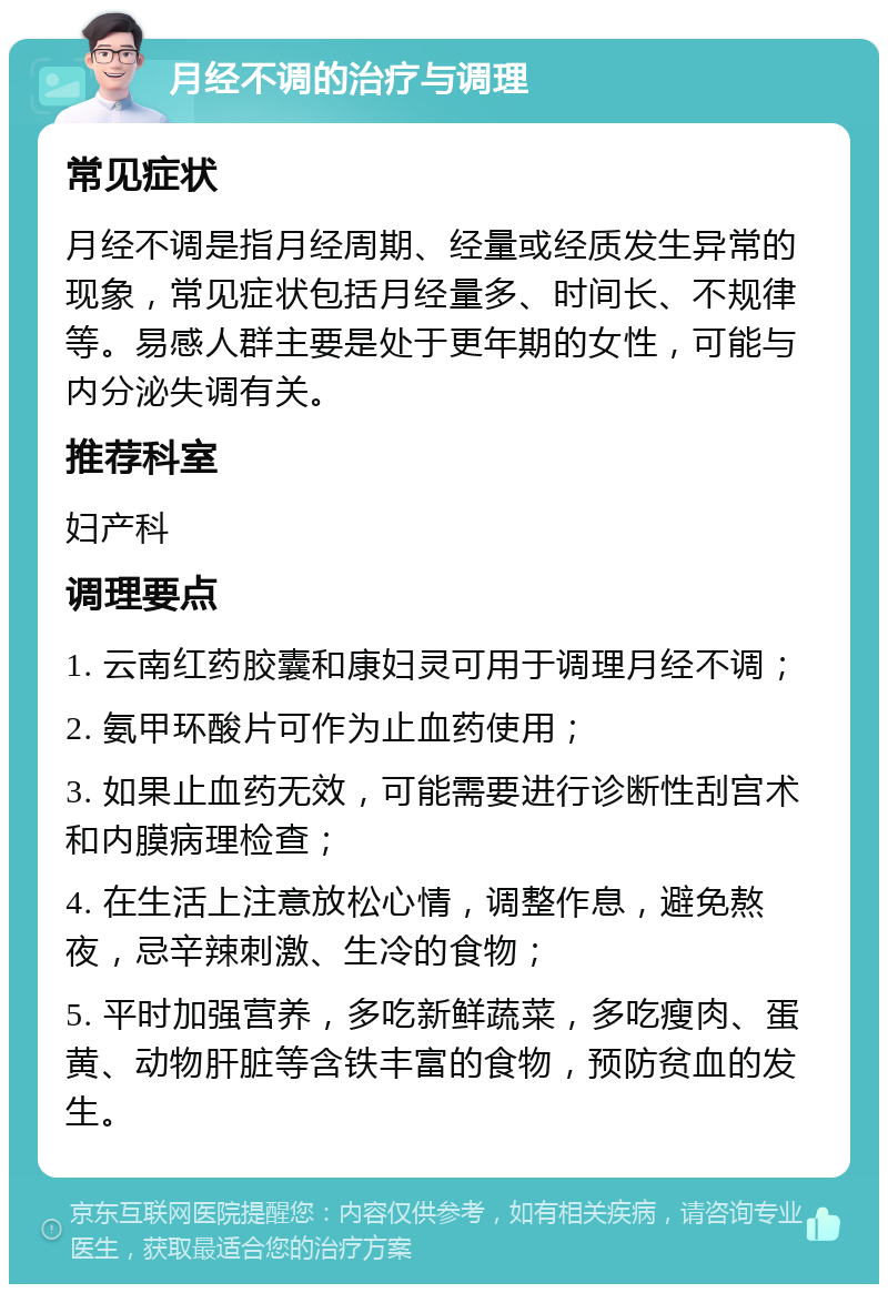 月经不调的治疗与调理 常见症状 月经不调是指月经周期、经量或经质发生异常的现象，常见症状包括月经量多、时间长、不规律等。易感人群主要是处于更年期的女性，可能与内分泌失调有关。 推荐科室 妇产科 调理要点 1. 云南红药胶囊和康妇灵可用于调理月经不调； 2. 氨甲环酸片可作为止血药使用； 3. 如果止血药无效，可能需要进行诊断性刮宫术和内膜病理检查； 4. 在生活上注意放松心情，调整作息，避免熬夜，忌辛辣刺激、生冷的食物； 5. 平时加强营养，多吃新鲜蔬菜，多吃瘦肉、蛋黄、动物肝脏等含铁丰富的食物，预防贫血的发生。