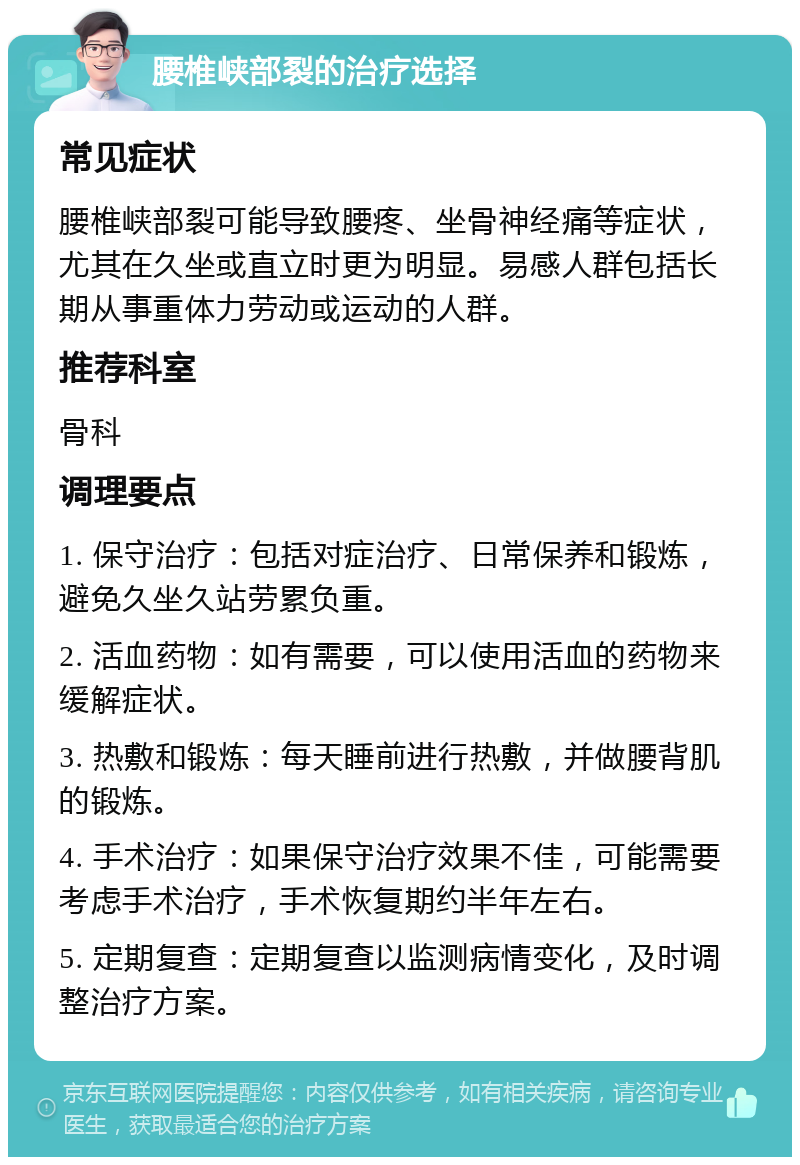 腰椎峡部裂的治疗选择 常见症状 腰椎峡部裂可能导致腰疼、坐骨神经痛等症状，尤其在久坐或直立时更为明显。易感人群包括长期从事重体力劳动或运动的人群。 推荐科室 骨科 调理要点 1. 保守治疗：包括对症治疗、日常保养和锻炼，避免久坐久站劳累负重。 2. 活血药物：如有需要，可以使用活血的药物来缓解症状。 3. 热敷和锻炼：每天睡前进行热敷，并做腰背肌的锻炼。 4. 手术治疗：如果保守治疗效果不佳，可能需要考虑手术治疗，手术恢复期约半年左右。 5. 定期复查：定期复查以监测病情变化，及时调整治疗方案。