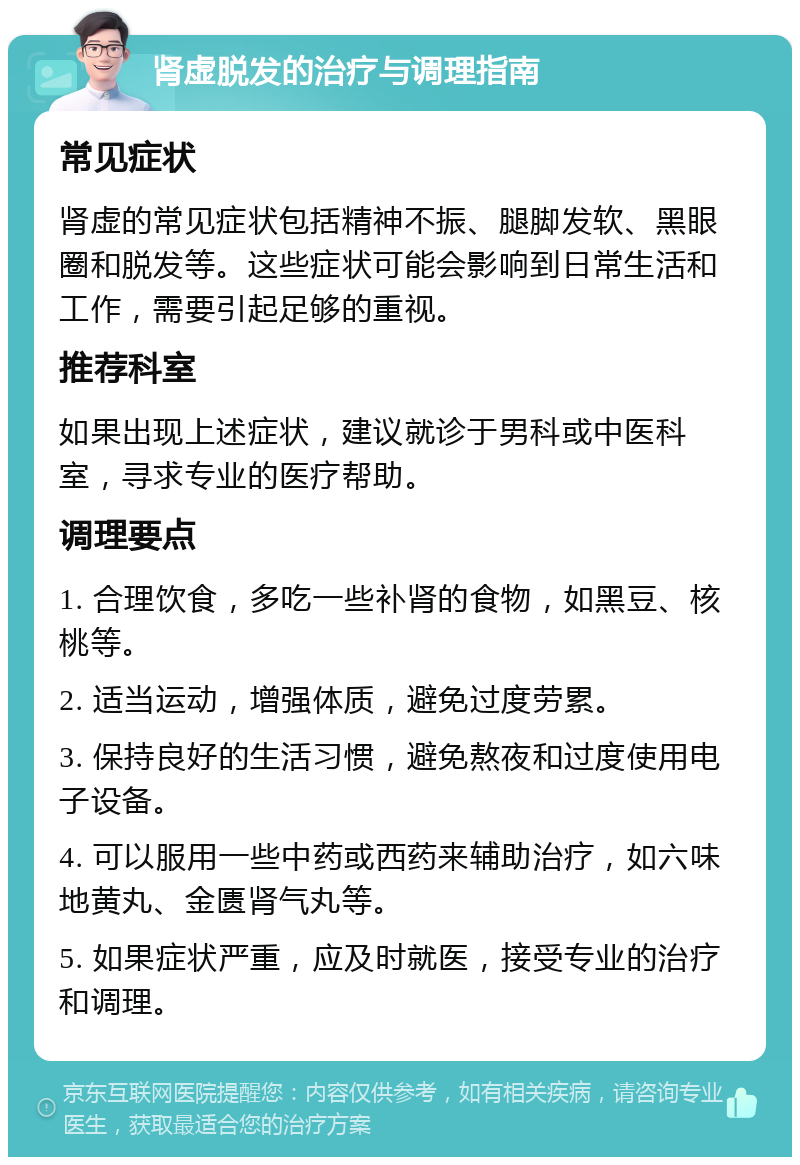 肾虚脱发的治疗与调理指南 常见症状 肾虚的常见症状包括精神不振、腿脚发软、黑眼圈和脱发等。这些症状可能会影响到日常生活和工作，需要引起足够的重视。 推荐科室 如果出现上述症状，建议就诊于男科或中医科室，寻求专业的医疗帮助。 调理要点 1. 合理饮食，多吃一些补肾的食物，如黑豆、核桃等。 2. 适当运动，增强体质，避免过度劳累。 3. 保持良好的生活习惯，避免熬夜和过度使用电子设备。 4. 可以服用一些中药或西药来辅助治疗，如六味地黄丸、金匮肾气丸等。 5. 如果症状严重，应及时就医，接受专业的治疗和调理。