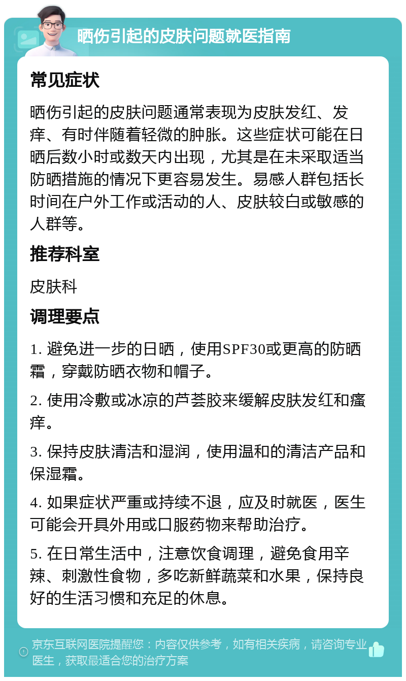 晒伤引起的皮肤问题就医指南 常见症状 晒伤引起的皮肤问题通常表现为皮肤发红、发痒、有时伴随着轻微的肿胀。这些症状可能在日晒后数小时或数天内出现，尤其是在未采取适当防晒措施的情况下更容易发生。易感人群包括长时间在户外工作或活动的人、皮肤较白或敏感的人群等。 推荐科室 皮肤科 调理要点 1. 避免进一步的日晒，使用SPF30或更高的防晒霜，穿戴防晒衣物和帽子。 2. 使用冷敷或冰凉的芦荟胶来缓解皮肤发红和瘙痒。 3. 保持皮肤清洁和湿润，使用温和的清洁产品和保湿霜。 4. 如果症状严重或持续不退，应及时就医，医生可能会开具外用或口服药物来帮助治疗。 5. 在日常生活中，注意饮食调理，避免食用辛辣、刺激性食物，多吃新鲜蔬菜和水果，保持良好的生活习惯和充足的休息。