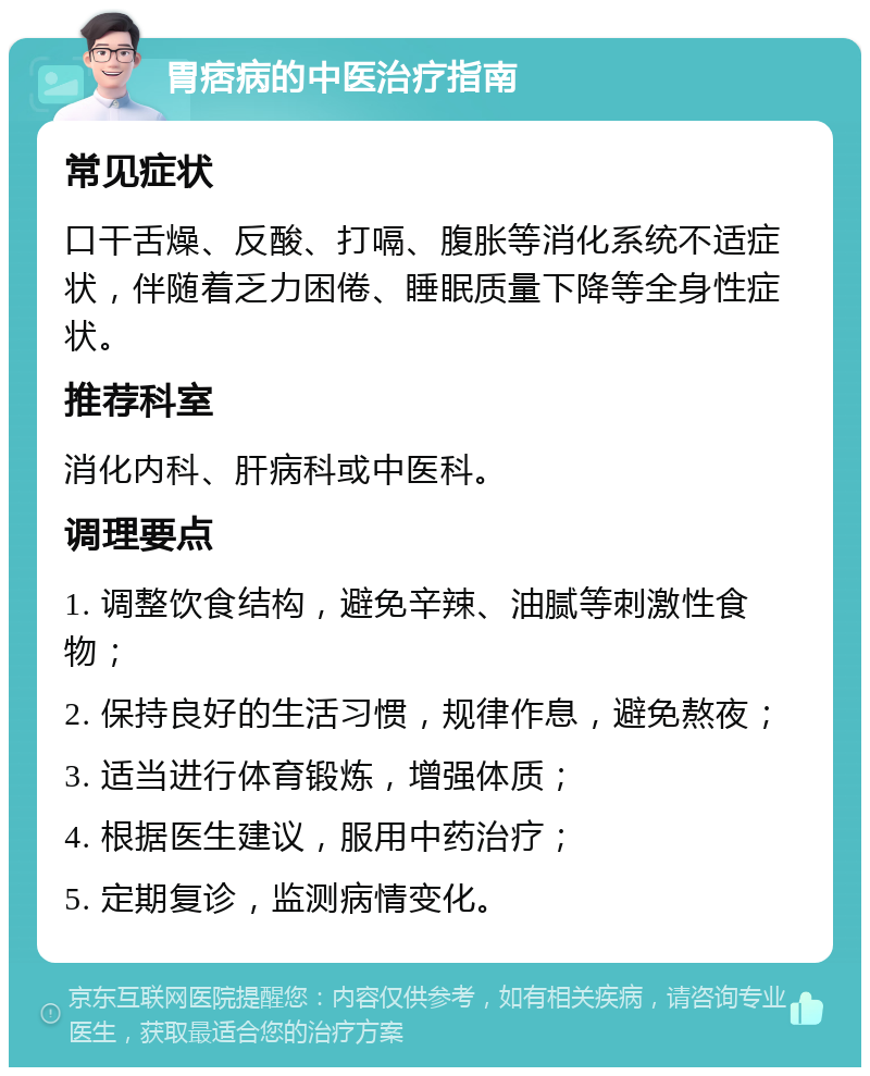 胃痞病的中医治疗指南 常见症状 口干舌燥、反酸、打嗝、腹胀等消化系统不适症状，伴随着乏力困倦、睡眠质量下降等全身性症状。 推荐科室 消化内科、肝病科或中医科。 调理要点 1. 调整饮食结构，避免辛辣、油腻等刺激性食物； 2. 保持良好的生活习惯，规律作息，避免熬夜； 3. 适当进行体育锻炼，增强体质； 4. 根据医生建议，服用中药治疗； 5. 定期复诊，监测病情变化。