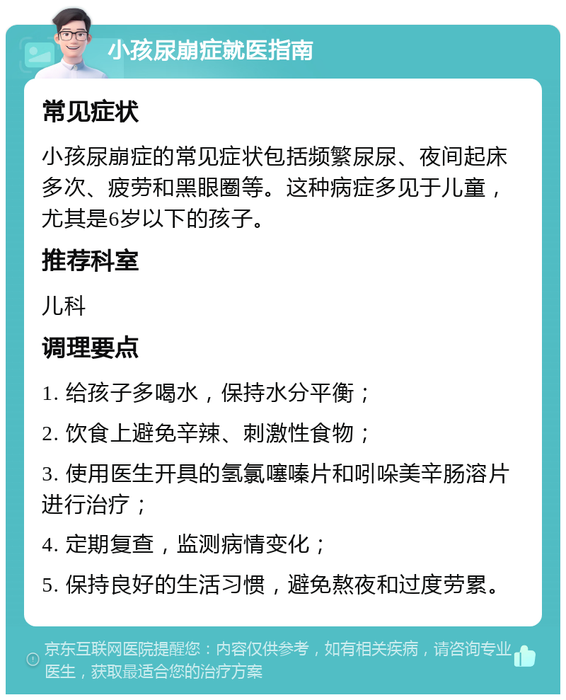 小孩尿崩症就医指南 常见症状 小孩尿崩症的常见症状包括频繁尿尿、夜间起床多次、疲劳和黑眼圈等。这种病症多见于儿童，尤其是6岁以下的孩子。 推荐科室 儿科 调理要点 1. 给孩子多喝水，保持水分平衡； 2. 饮食上避免辛辣、刺激性食物； 3. 使用医生开具的氢氯噻嗪片和吲哚美辛肠溶片进行治疗； 4. 定期复查，监测病情变化； 5. 保持良好的生活习惯，避免熬夜和过度劳累。