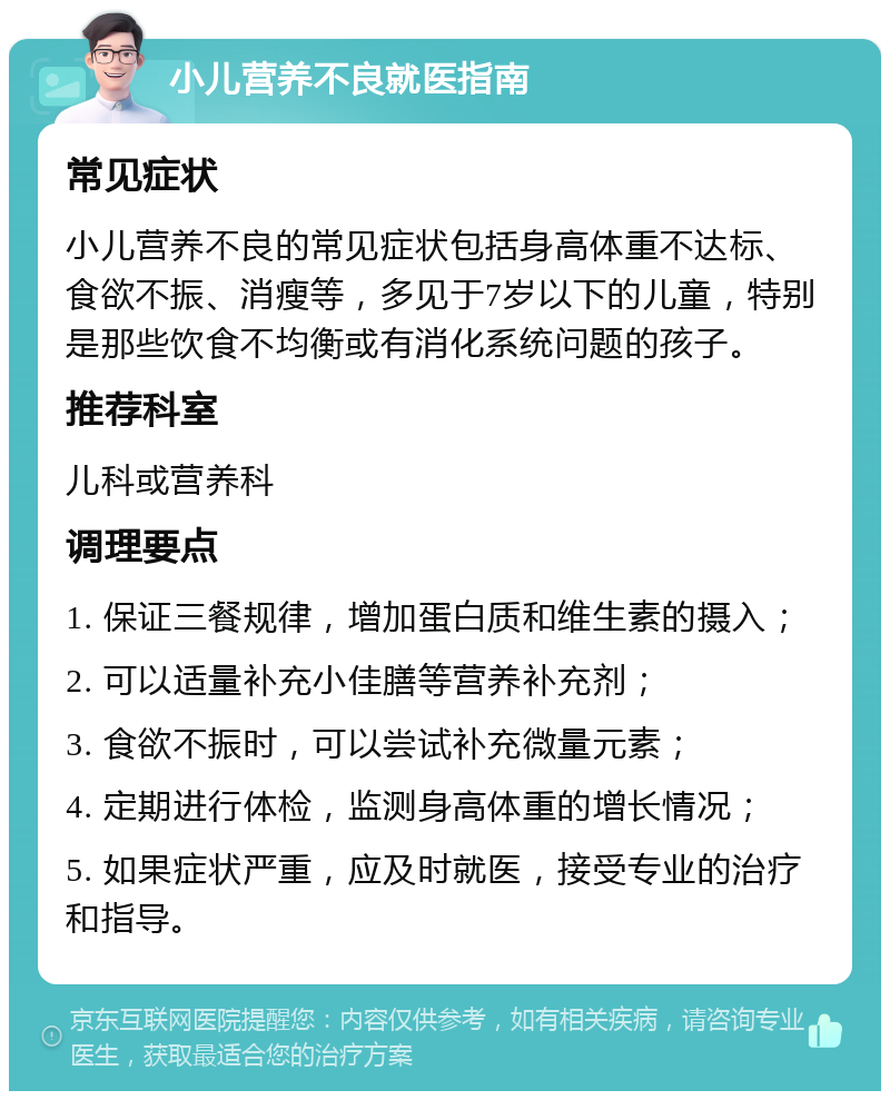 小儿营养不良就医指南 常见症状 小儿营养不良的常见症状包括身高体重不达标、食欲不振、消瘦等，多见于7岁以下的儿童，特别是那些饮食不均衡或有消化系统问题的孩子。 推荐科室 儿科或营养科 调理要点 1. 保证三餐规律，增加蛋白质和维生素的摄入； 2. 可以适量补充小佳膳等营养补充剂； 3. 食欲不振时，可以尝试补充微量元素； 4. 定期进行体检，监测身高体重的增长情况； 5. 如果症状严重，应及时就医，接受专业的治疗和指导。