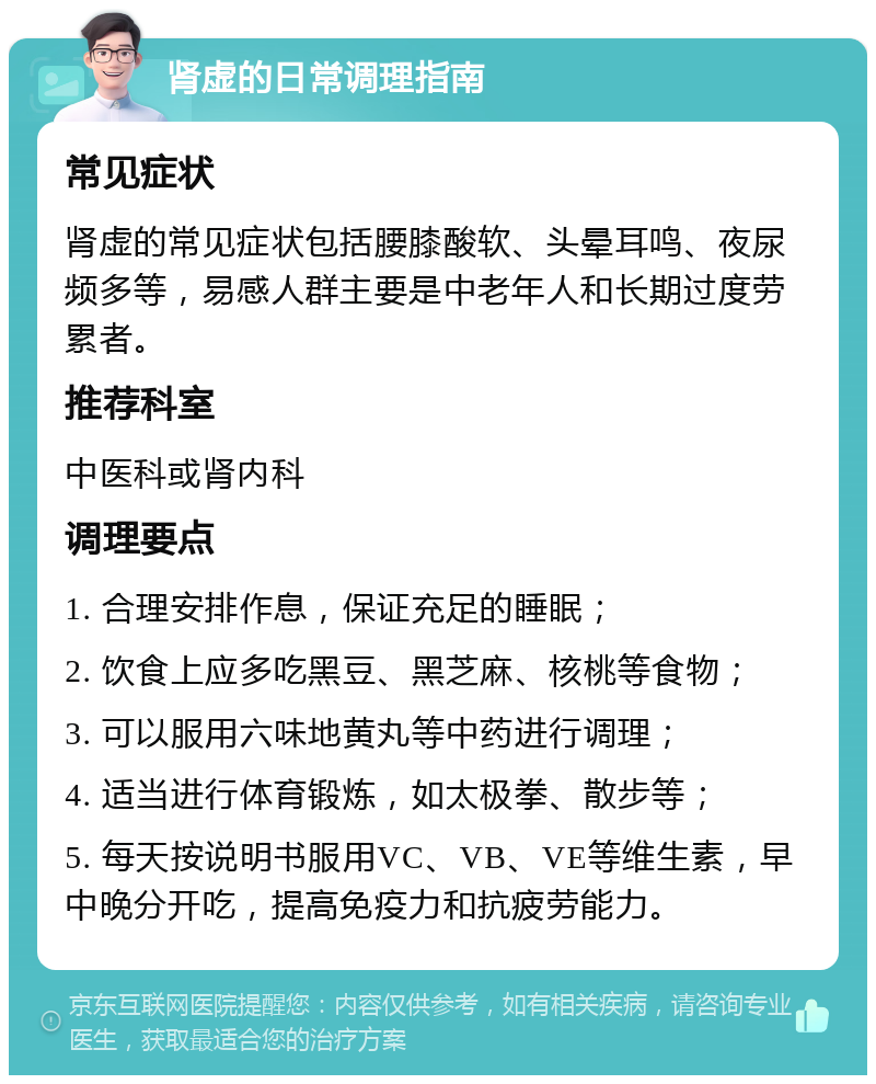 肾虚的日常调理指南 常见症状 肾虚的常见症状包括腰膝酸软、头晕耳鸣、夜尿频多等，易感人群主要是中老年人和长期过度劳累者。 推荐科室 中医科或肾内科 调理要点 1. 合理安排作息，保证充足的睡眠； 2. 饮食上应多吃黑豆、黑芝麻、核桃等食物； 3. 可以服用六味地黄丸等中药进行调理； 4. 适当进行体育锻炼，如太极拳、散步等； 5. 每天按说明书服用VC、VB、VE等维生素，早中晚分开吃，提高免疫力和抗疲劳能力。