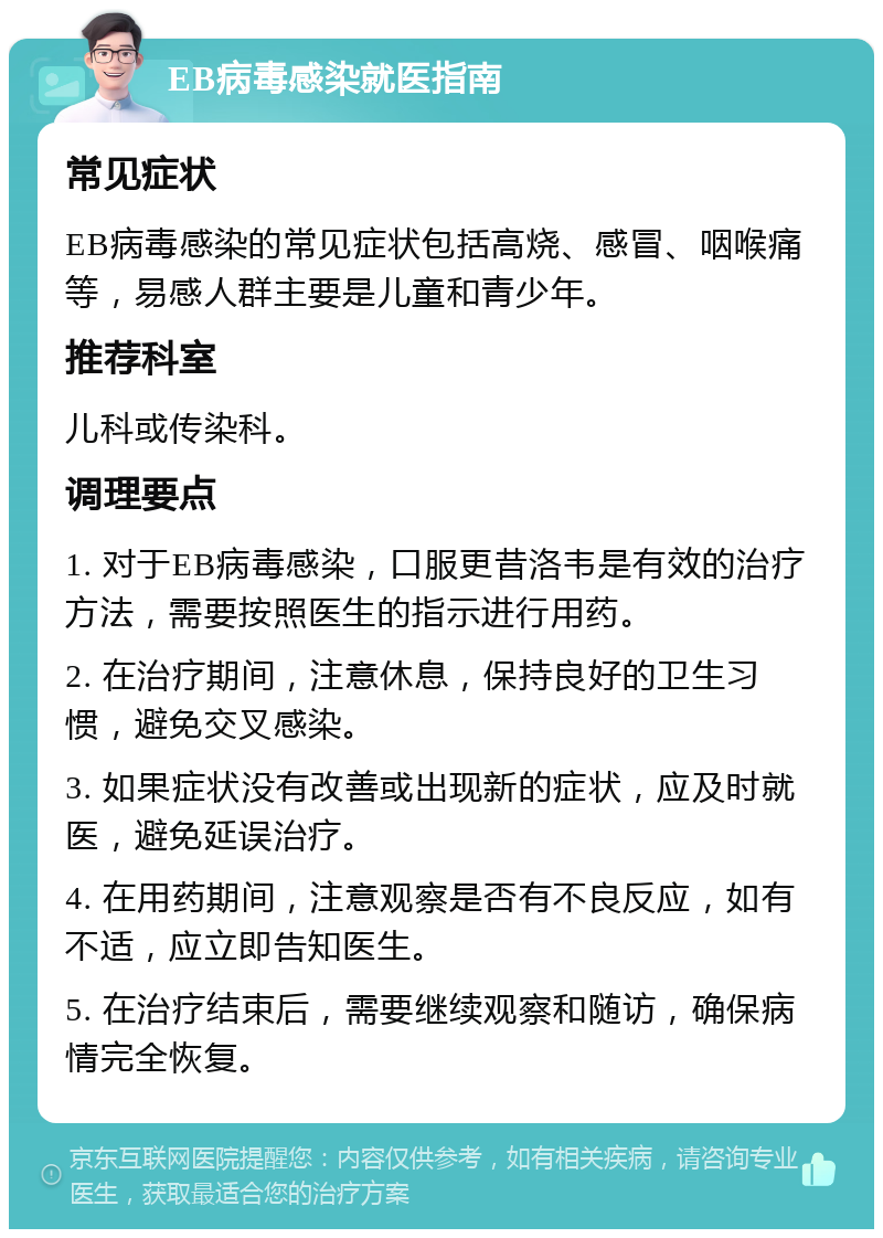 EB病毒感染就医指南 常见症状 EB病毒感染的常见症状包括高烧、感冒、咽喉痛等，易感人群主要是儿童和青少年。 推荐科室 儿科或传染科。 调理要点 1. 对于EB病毒感染，口服更昔洛韦是有效的治疗方法，需要按照医生的指示进行用药。 2. 在治疗期间，注意休息，保持良好的卫生习惯，避免交叉感染。 3. 如果症状没有改善或出现新的症状，应及时就医，避免延误治疗。 4. 在用药期间，注意观察是否有不良反应，如有不适，应立即告知医生。 5. 在治疗结束后，需要继续观察和随访，确保病情完全恢复。