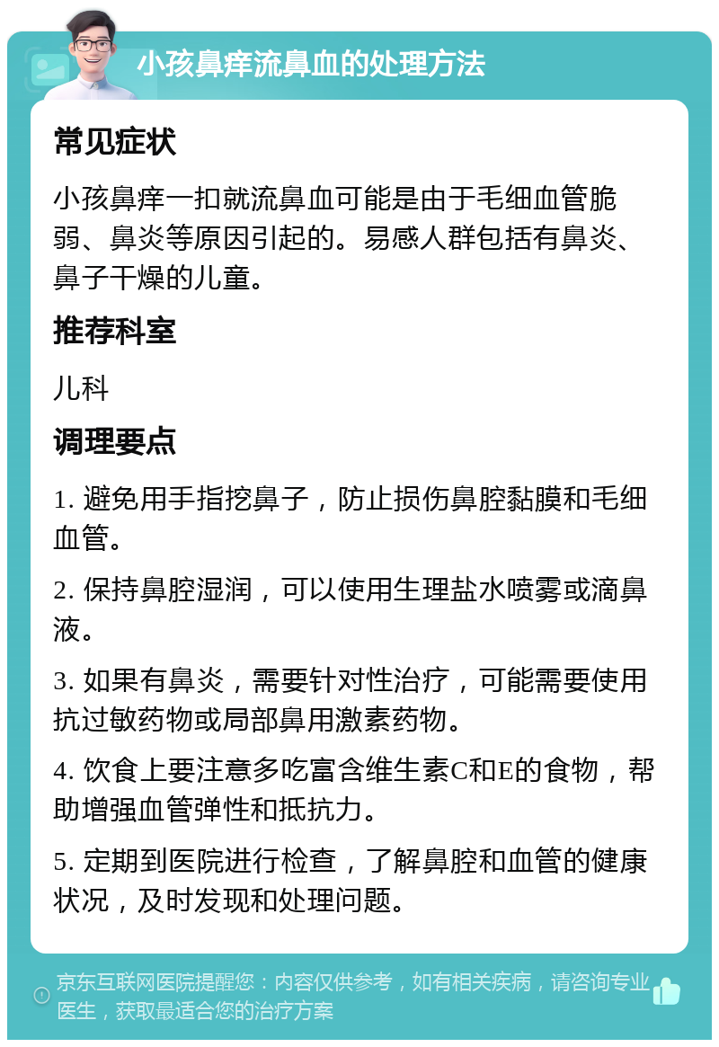 小孩鼻痒流鼻血的处理方法 常见症状 小孩鼻痒一扣就流鼻血可能是由于毛细血管脆弱、鼻炎等原因引起的。易感人群包括有鼻炎、鼻子干燥的儿童。 推荐科室 儿科 调理要点 1. 避免用手指挖鼻子，防止损伤鼻腔黏膜和毛细血管。 2. 保持鼻腔湿润，可以使用生理盐水喷雾或滴鼻液。 3. 如果有鼻炎，需要针对性治疗，可能需要使用抗过敏药物或局部鼻用激素药物。 4. 饮食上要注意多吃富含维生素C和E的食物，帮助增强血管弹性和抵抗力。 5. 定期到医院进行检查，了解鼻腔和血管的健康状况，及时发现和处理问题。