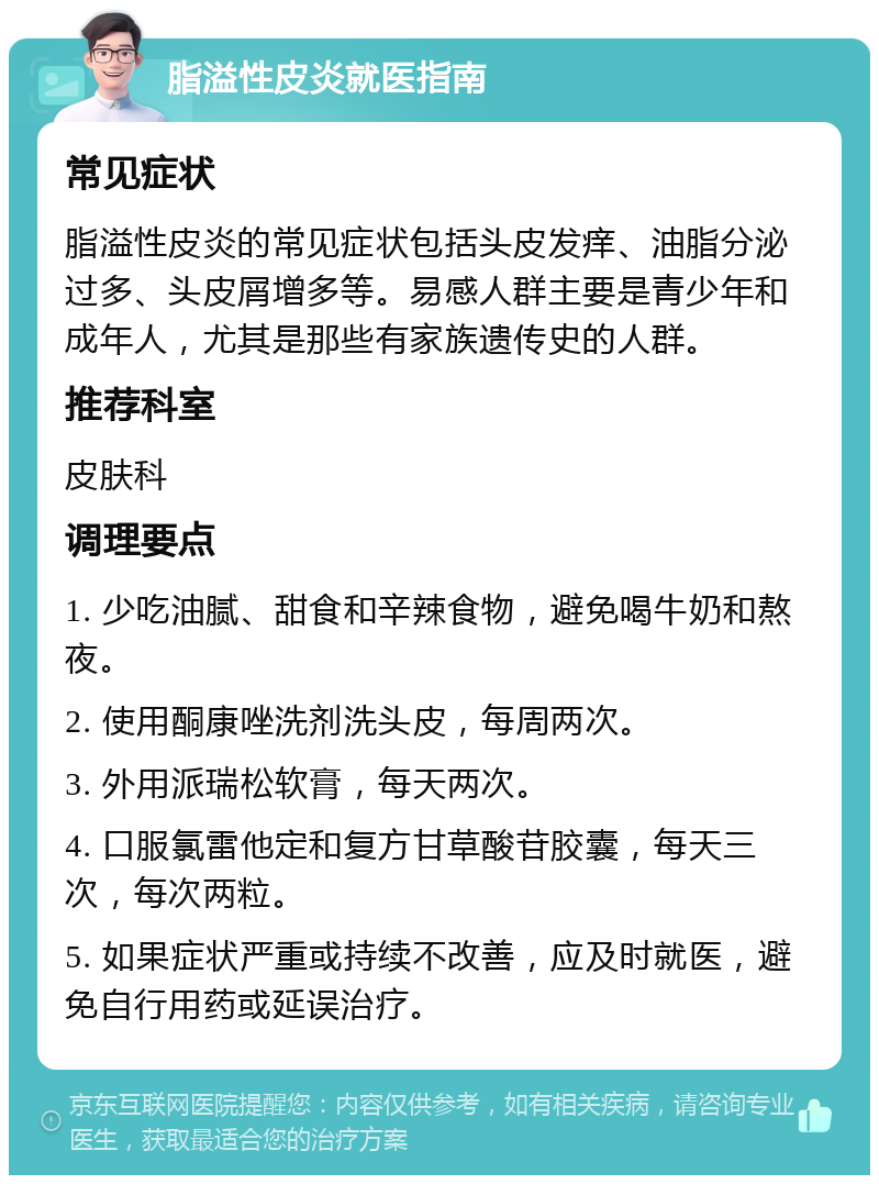 脂溢性皮炎就医指南 常见症状 脂溢性皮炎的常见症状包括头皮发痒、油脂分泌过多、头皮屑增多等。易感人群主要是青少年和成年人，尤其是那些有家族遗传史的人群。 推荐科室 皮肤科 调理要点 1. 少吃油腻、甜食和辛辣食物，避免喝牛奶和熬夜。 2. 使用酮康唑洗剂洗头皮，每周两次。 3. 外用派瑞松软膏，每天两次。 4. 口服氯雷他定和复方甘草酸苷胶囊，每天三次，每次两粒。 5. 如果症状严重或持续不改善，应及时就医，避免自行用药或延误治疗。