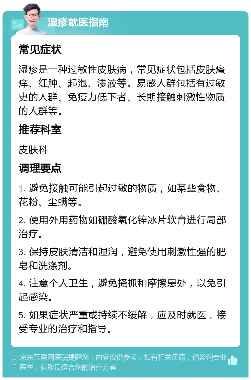 湿疹就医指南 常见症状 湿疹是一种过敏性皮肤病，常见症状包括皮肤瘙痒、红肿、起泡、渗液等。易感人群包括有过敏史的人群、免疫力低下者、长期接触刺激性物质的人群等。 推荐科室 皮肤科 调理要点 1. 避免接触可能引起过敏的物质，如某些食物、花粉、尘螨等。 2. 使用外用药物如硼酸氧化锌冰片软膏进行局部治疗。 3. 保持皮肤清洁和湿润，避免使用刺激性强的肥皂和洗涤剂。 4. 注意个人卫生，避免搔抓和摩擦患处，以免引起感染。 5. 如果症状严重或持续不缓解，应及时就医，接受专业的治疗和指导。