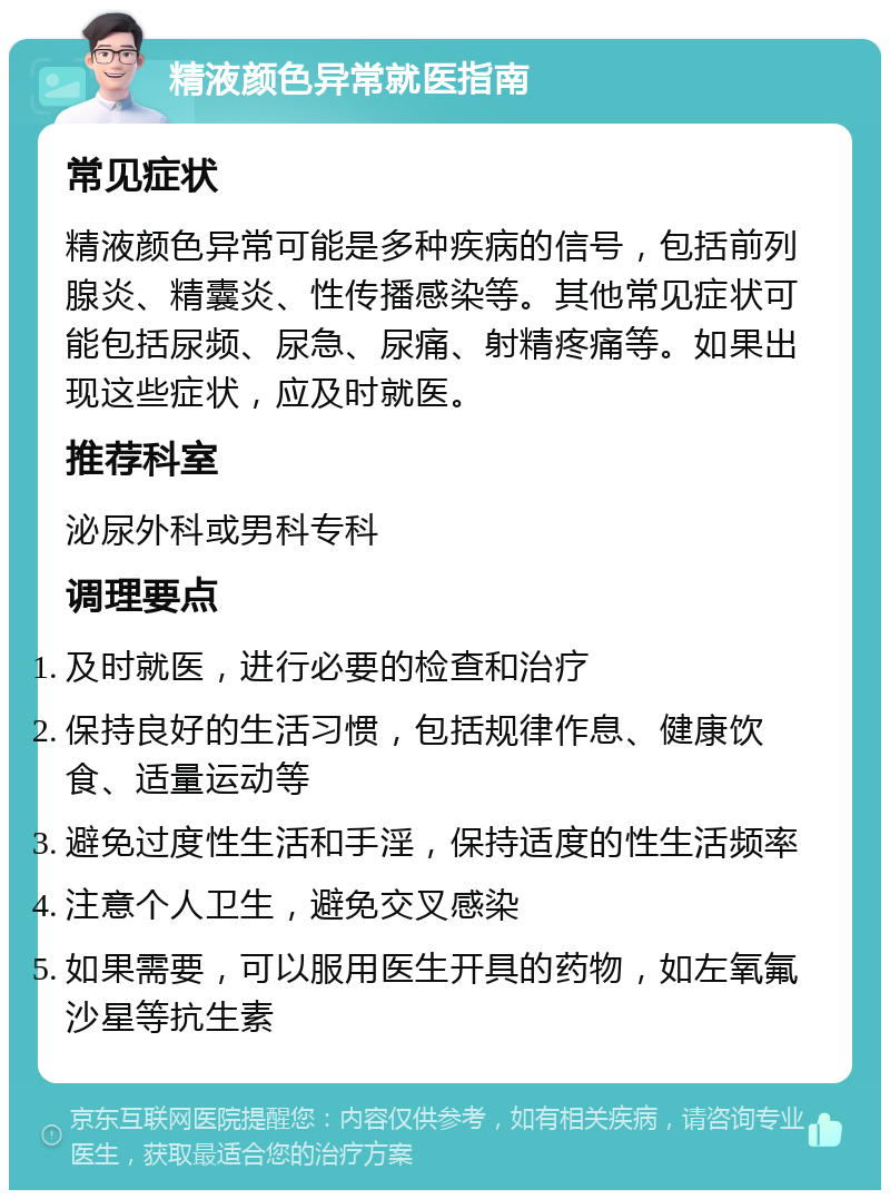 精液颜色异常就医指南 常见症状 精液颜色异常可能是多种疾病的信号，包括前列腺炎、精囊炎、性传播感染等。其他常见症状可能包括尿频、尿急、尿痛、射精疼痛等。如果出现这些症状，应及时就医。 推荐科室 泌尿外科或男科专科 调理要点 及时就医，进行必要的检查和治疗 保持良好的生活习惯，包括规律作息、健康饮食、适量运动等 避免过度性生活和手淫，保持适度的性生活频率 注意个人卫生，避免交叉感染 如果需要，可以服用医生开具的药物，如左氧氟沙星等抗生素