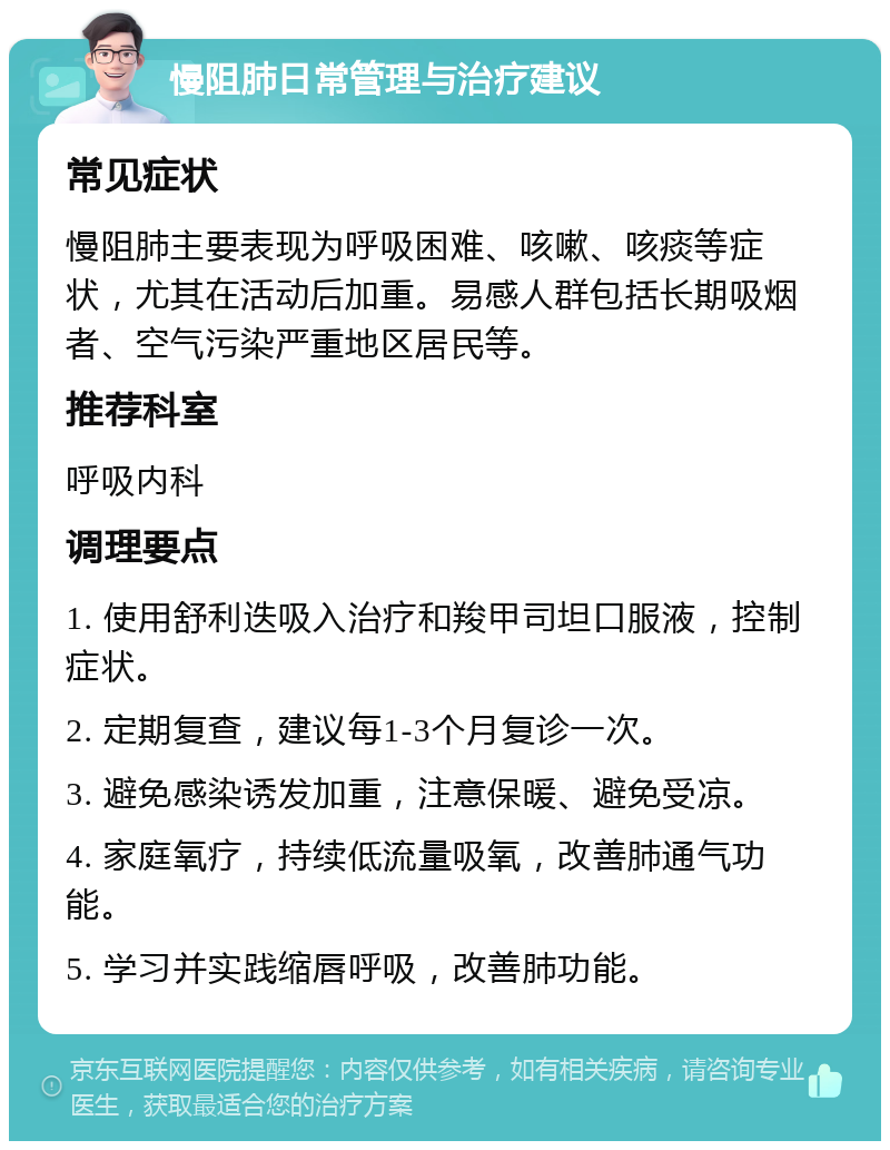 慢阻肺日常管理与治疗建议 常见症状 慢阻肺主要表现为呼吸困难、咳嗽、咳痰等症状，尤其在活动后加重。易感人群包括长期吸烟者、空气污染严重地区居民等。 推荐科室 呼吸内科 调理要点 1. 使用舒利迭吸入治疗和羧甲司坦口服液，控制症状。 2. 定期复查，建议每1-3个月复诊一次。 3. 避免感染诱发加重，注意保暖、避免受凉。 4. 家庭氧疗，持续低流量吸氧，改善肺通气功能。 5. 学习并实践缩唇呼吸，改善肺功能。