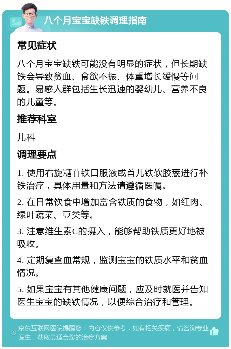 八个月宝宝缺铁调理指南 常见症状 八个月宝宝缺铁可能没有明显的症状，但长期缺铁会导致贫血、食欲不振、体重增长缓慢等问题。易感人群包括生长迅速的婴幼儿、营养不良的儿童等。 推荐科室 儿科 调理要点 1. 使用右旋糖苷铁口服液或首儿铁软胶囊进行补铁治疗，具体用量和方法请遵循医嘱。 2. 在日常饮食中增加富含铁质的食物，如红肉、绿叶蔬菜、豆类等。 3. 注意维生素C的摄入，能够帮助铁质更好地被吸收。 4. 定期复查血常规，监测宝宝的铁质水平和贫血情况。 5. 如果宝宝有其他健康问题，应及时就医并告知医生宝宝的缺铁情况，以便综合治疗和管理。