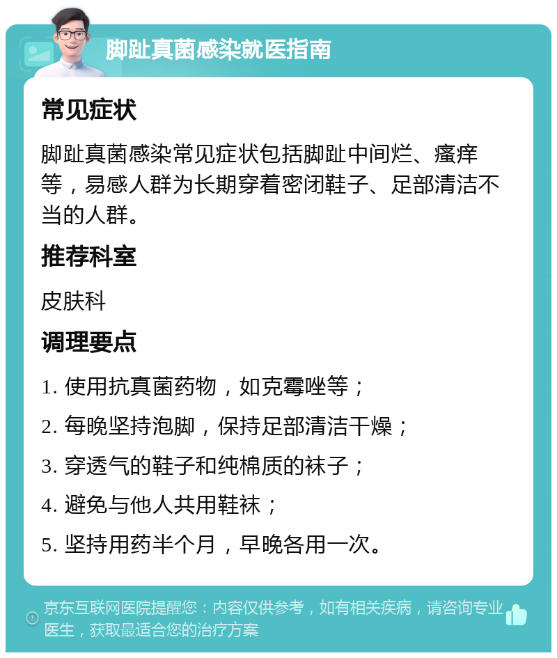 脚趾真菌感染就医指南 常见症状 脚趾真菌感染常见症状包括脚趾中间烂、瘙痒等，易感人群为长期穿着密闭鞋子、足部清洁不当的人群。 推荐科室 皮肤科 调理要点 1. 使用抗真菌药物，如克霉唑等； 2. 每晚坚持泡脚，保持足部清洁干燥； 3. 穿透气的鞋子和纯棉质的袜子； 4. 避免与他人共用鞋袜； 5. 坚持用药半个月，早晚各用一次。