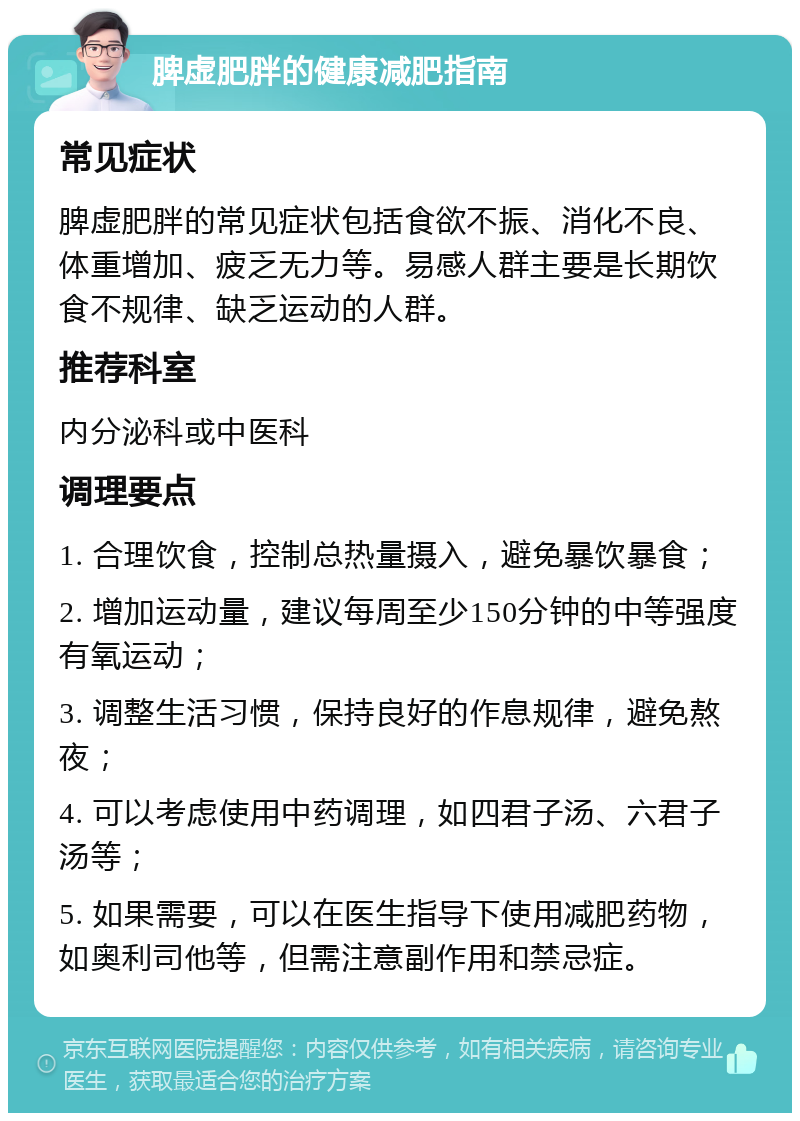 脾虚肥胖的健康减肥指南 常见症状 脾虚肥胖的常见症状包括食欲不振、消化不良、体重增加、疲乏无力等。易感人群主要是长期饮食不规律、缺乏运动的人群。 推荐科室 内分泌科或中医科 调理要点 1. 合理饮食，控制总热量摄入，避免暴饮暴食； 2. 增加运动量，建议每周至少150分钟的中等强度有氧运动； 3. 调整生活习惯，保持良好的作息规律，避免熬夜； 4. 可以考虑使用中药调理，如四君子汤、六君子汤等； 5. 如果需要，可以在医生指导下使用减肥药物，如奥利司他等，但需注意副作用和禁忌症。