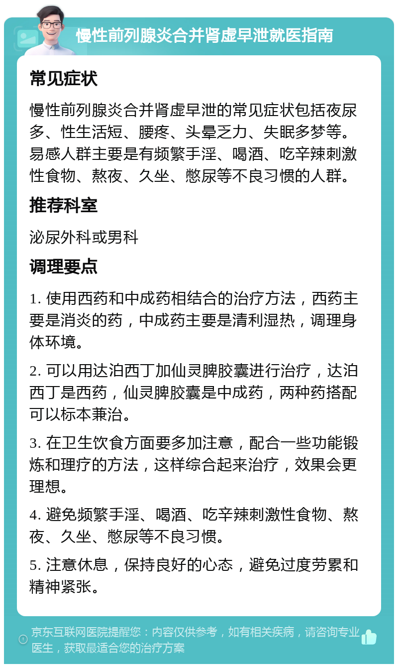 慢性前列腺炎合并肾虚早泄就医指南 常见症状 慢性前列腺炎合并肾虚早泄的常见症状包括夜尿多、性生活短、腰疼、头晕乏力、失眠多梦等。易感人群主要是有频繁手淫、喝酒、吃辛辣刺激性食物、熬夜、久坐、憋尿等不良习惯的人群。 推荐科室 泌尿外科或男科 调理要点 1. 使用西药和中成药相结合的治疗方法，西药主要是消炎的药，中成药主要是清利湿热，调理身体环境。 2. 可以用达泊西丁加仙灵脾胶囊进行治疗，达泊西丁是西药，仙灵脾胶囊是中成药，两种药搭配可以标本兼治。 3. 在卫生饮食方面要多加注意，配合一些功能锻炼和理疗的方法，这样综合起来治疗，效果会更理想。 4. 避免频繁手淫、喝酒、吃辛辣刺激性食物、熬夜、久坐、憋尿等不良习惯。 5. 注意休息，保持良好的心态，避免过度劳累和精神紧张。