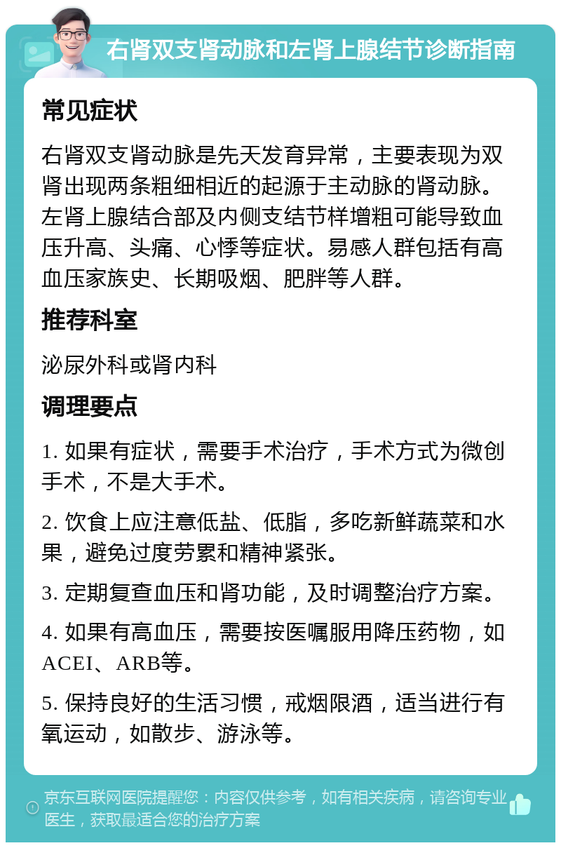 右肾双支肾动脉和左肾上腺结节诊断指南 常见症状 右肾双支肾动脉是先天发育异常，主要表现为双肾出现两条粗细相近的起源于主动脉的肾动脉。左肾上腺结合部及内侧支结节样增粗可能导致血压升高、头痛、心悸等症状。易感人群包括有高血压家族史、长期吸烟、肥胖等人群。 推荐科室 泌尿外科或肾内科 调理要点 1. 如果有症状，需要手术治疗，手术方式为微创手术，不是大手术。 2. 饮食上应注意低盐、低脂，多吃新鲜蔬菜和水果，避免过度劳累和精神紧张。 3. 定期复查血压和肾功能，及时调整治疗方案。 4. 如果有高血压，需要按医嘱服用降压药物，如ACEI、ARB等。 5. 保持良好的生活习惯，戒烟限酒，适当进行有氧运动，如散步、游泳等。