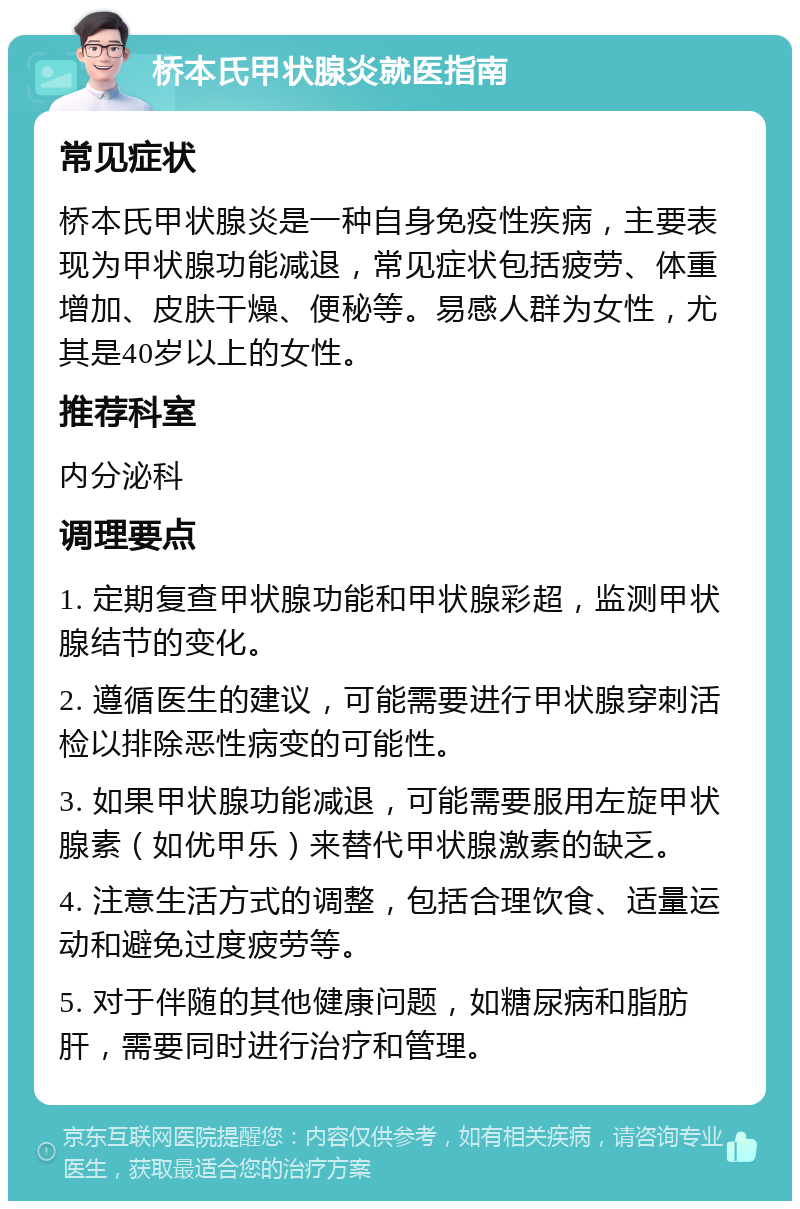 桥本氏甲状腺炎就医指南 常见症状 桥本氏甲状腺炎是一种自身免疫性疾病，主要表现为甲状腺功能减退，常见症状包括疲劳、体重增加、皮肤干燥、便秘等。易感人群为女性，尤其是40岁以上的女性。 推荐科室 内分泌科 调理要点 1. 定期复查甲状腺功能和甲状腺彩超，监测甲状腺结节的变化。 2. 遵循医生的建议，可能需要进行甲状腺穿刺活检以排除恶性病变的可能性。 3. 如果甲状腺功能减退，可能需要服用左旋甲状腺素（如优甲乐）来替代甲状腺激素的缺乏。 4. 注意生活方式的调整，包括合理饮食、适量运动和避免过度疲劳等。 5. 对于伴随的其他健康问题，如糖尿病和脂肪肝，需要同时进行治疗和管理。