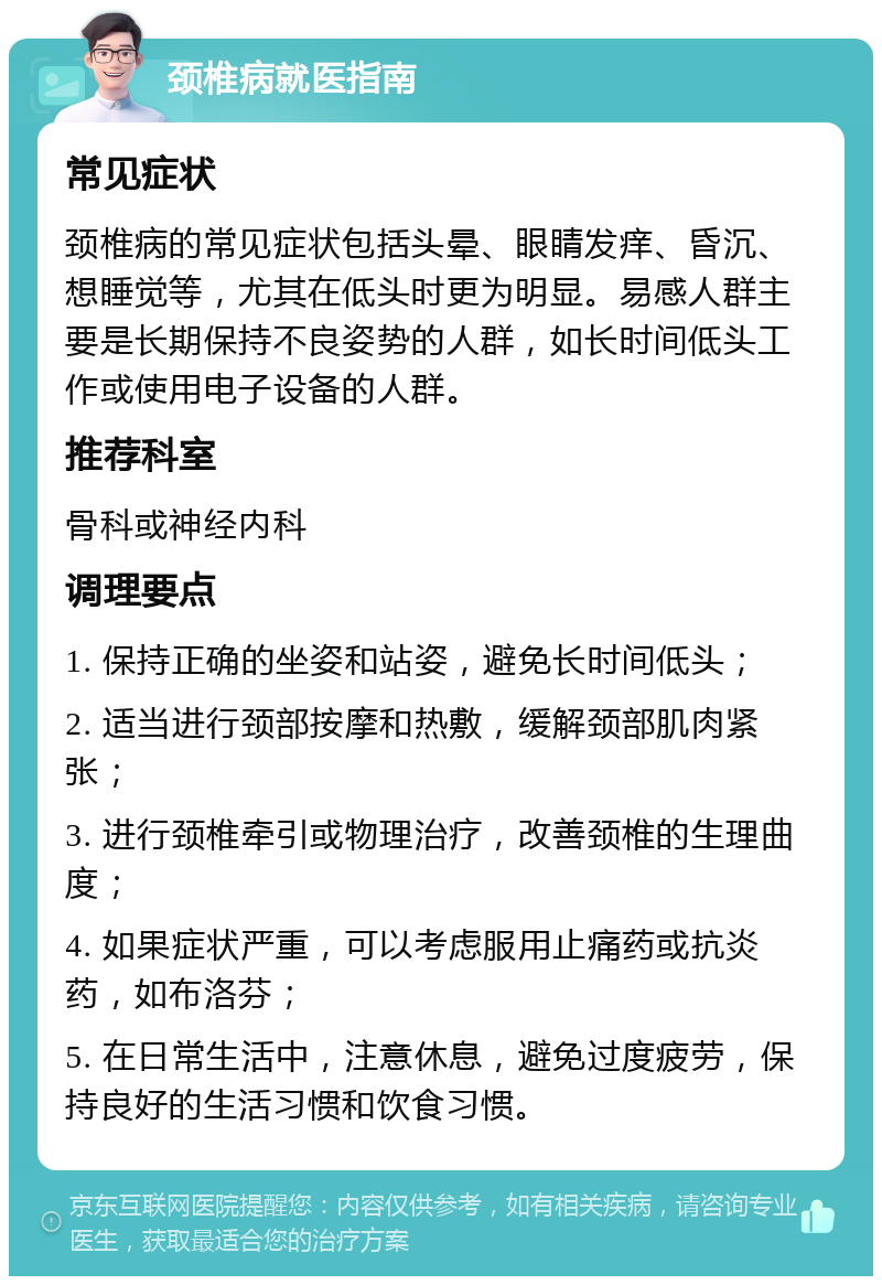 颈椎病就医指南 常见症状 颈椎病的常见症状包括头晕、眼睛发痒、昏沉、想睡觉等，尤其在低头时更为明显。易感人群主要是长期保持不良姿势的人群，如长时间低头工作或使用电子设备的人群。 推荐科室 骨科或神经内科 调理要点 1. 保持正确的坐姿和站姿，避免长时间低头； 2. 适当进行颈部按摩和热敷，缓解颈部肌肉紧张； 3. 进行颈椎牵引或物理治疗，改善颈椎的生理曲度； 4. 如果症状严重，可以考虑服用止痛药或抗炎药，如布洛芬； 5. 在日常生活中，注意休息，避免过度疲劳，保持良好的生活习惯和饮食习惯。