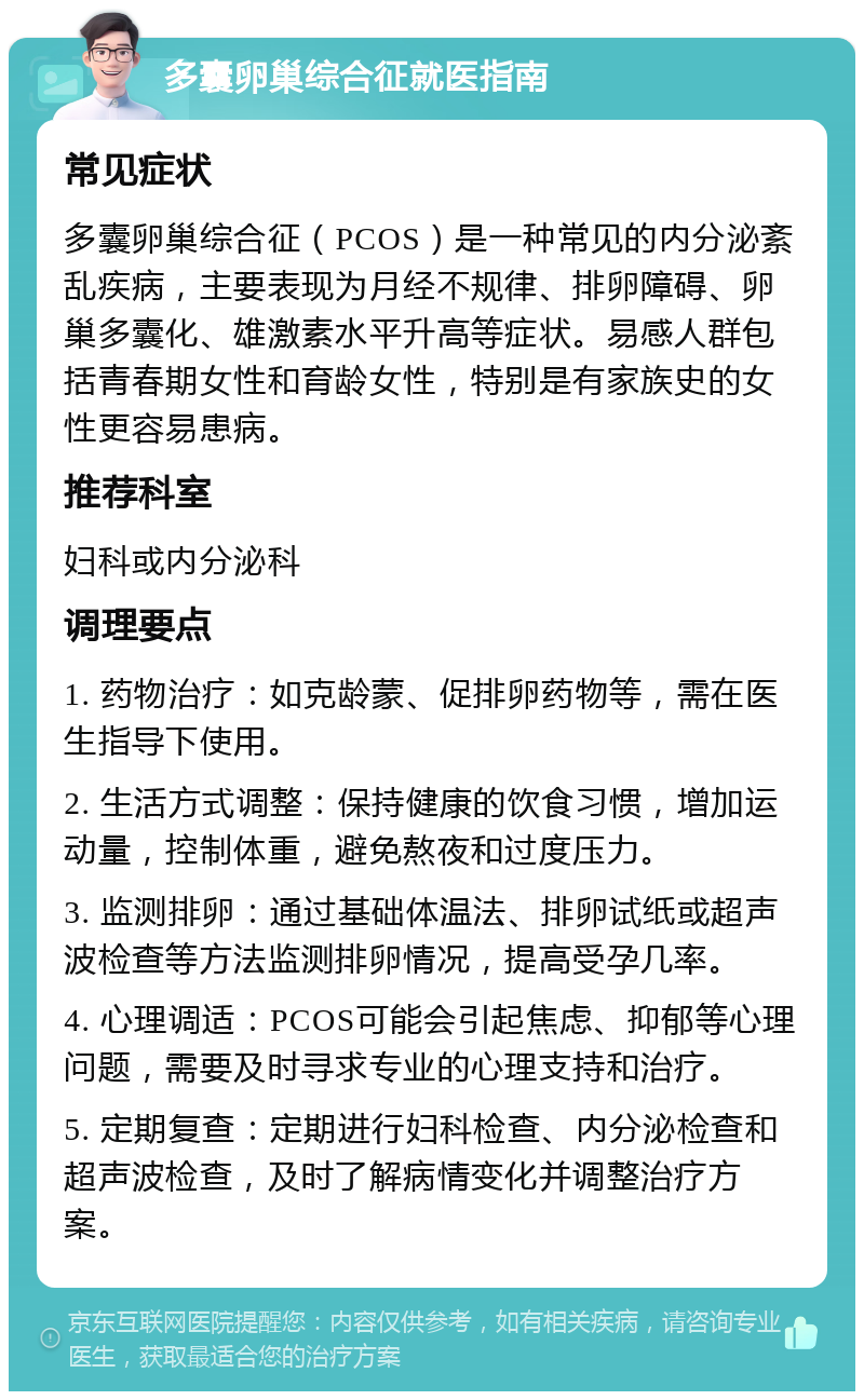 多囊卵巢综合征就医指南 常见症状 多囊卵巢综合征（PCOS）是一种常见的内分泌紊乱疾病，主要表现为月经不规律、排卵障碍、卵巢多囊化、雄激素水平升高等症状。易感人群包括青春期女性和育龄女性，特别是有家族史的女性更容易患病。 推荐科室 妇科或内分泌科 调理要点 1. 药物治疗：如克龄蒙、促排卵药物等，需在医生指导下使用。 2. 生活方式调整：保持健康的饮食习惯，增加运动量，控制体重，避免熬夜和过度压力。 3. 监测排卵：通过基础体温法、排卵试纸或超声波检查等方法监测排卵情况，提高受孕几率。 4. 心理调适：PCOS可能会引起焦虑、抑郁等心理问题，需要及时寻求专业的心理支持和治疗。 5. 定期复查：定期进行妇科检查、内分泌检查和超声波检查，及时了解病情变化并调整治疗方案。