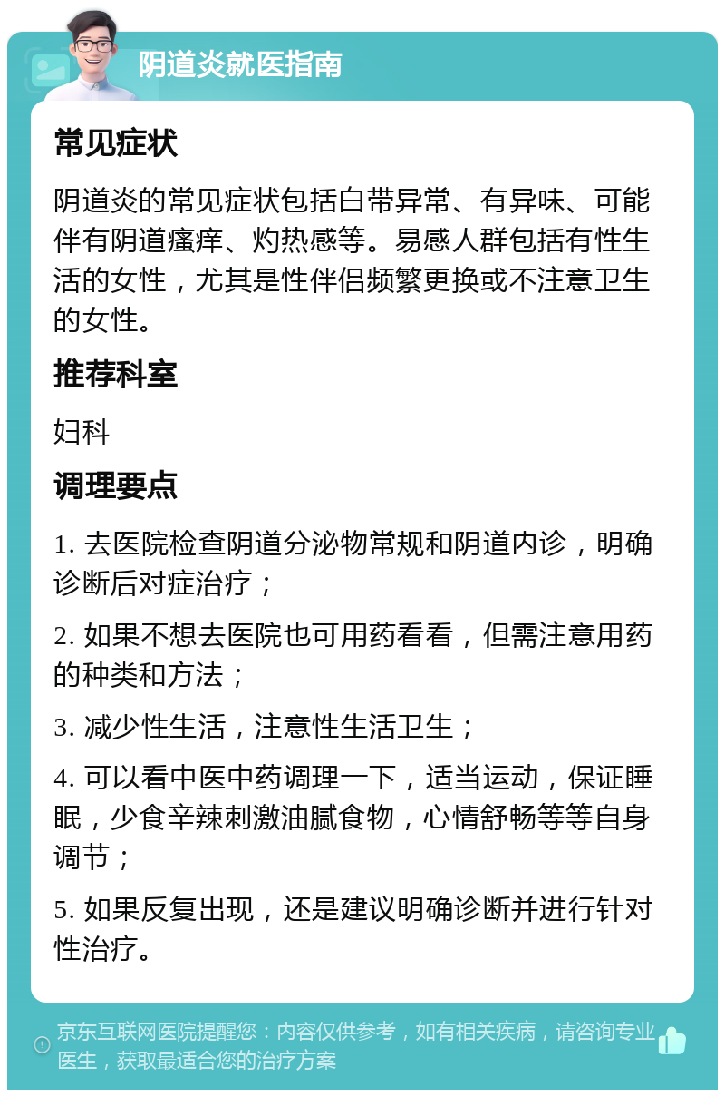 阴道炎就医指南 常见症状 阴道炎的常见症状包括白带异常、有异味、可能伴有阴道瘙痒、灼热感等。易感人群包括有性生活的女性，尤其是性伴侣频繁更换或不注意卫生的女性。 推荐科室 妇科 调理要点 1. 去医院检查阴道分泌物常规和阴道内诊，明确诊断后对症治疗； 2. 如果不想去医院也可用药看看，但需注意用药的种类和方法； 3. 减少性生活，注意性生活卫生； 4. 可以看中医中药调理一下，适当运动，保证睡眠，少食辛辣刺激油腻食物，心情舒畅等等自身调节； 5. 如果反复出现，还是建议明确诊断并进行针对性治疗。