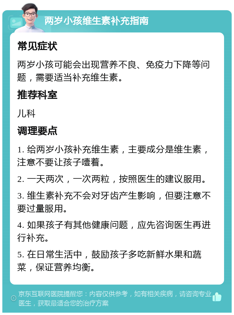 两岁小孩维生素补充指南 常见症状 两岁小孩可能会出现营养不良、免疫力下降等问题，需要适当补充维生素。 推荐科室 儿科 调理要点 1. 给两岁小孩补充维生素，主要成分是维生素，注意不要让孩子噎着。 2. 一天两次，一次两粒，按照医生的建议服用。 3. 维生素补充不会对牙齿产生影响，但要注意不要过量服用。 4. 如果孩子有其他健康问题，应先咨询医生再进行补充。 5. 在日常生活中，鼓励孩子多吃新鲜水果和蔬菜，保证营养均衡。