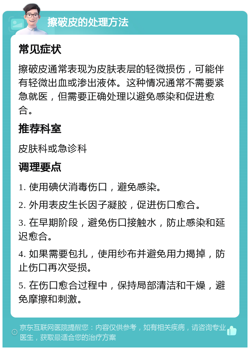 擦破皮的处理方法 常见症状 擦破皮通常表现为皮肤表层的轻微损伤，可能伴有轻微出血或渗出液体。这种情况通常不需要紧急就医，但需要正确处理以避免感染和促进愈合。 推荐科室 皮肤科或急诊科 调理要点 1. 使用碘伏消毒伤口，避免感染。 2. 外用表皮生长因子凝胶，促进伤口愈合。 3. 在早期阶段，避免伤口接触水，防止感染和延迟愈合。 4. 如果需要包扎，使用纱布并避免用力揭掉，防止伤口再次受损。 5. 在伤口愈合过程中，保持局部清洁和干燥，避免摩擦和刺激。