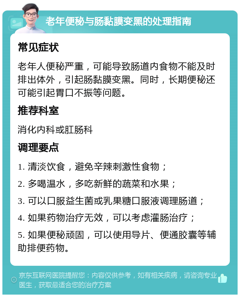 老年便秘与肠黏膜变黑的处理指南 常见症状 老年人便秘严重，可能导致肠道内食物不能及时排出体外，引起肠黏膜变黑。同时，长期便秘还可能引起胃口不振等问题。 推荐科室 消化内科或肛肠科 调理要点 1. 清淡饮食，避免辛辣刺激性食物； 2. 多喝温水，多吃新鲜的蔬菜和水果； 3. 可以口服益生菌或乳果糖口服液调理肠道； 4. 如果药物治疗无效，可以考虑灌肠治疗； 5. 如果便秘顽固，可以使用导片、便通胶囊等辅助排便药物。